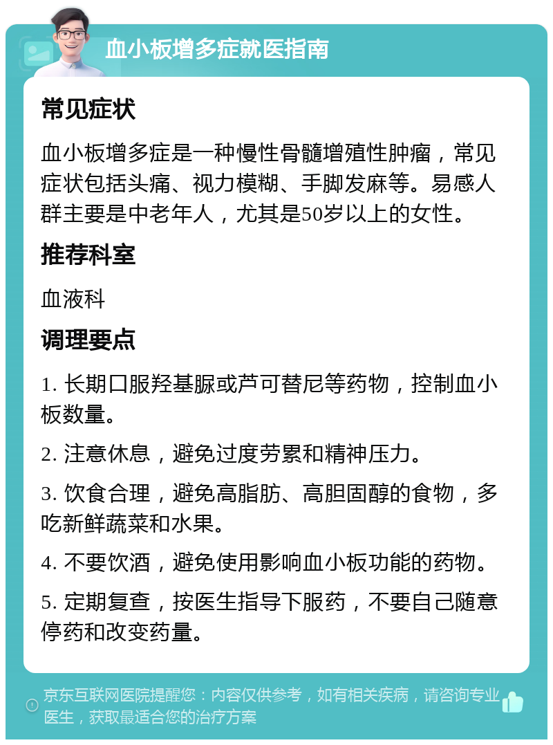 血小板增多症就医指南 常见症状 血小板增多症是一种慢性骨髓增殖性肿瘤，常见症状包括头痛、视力模糊、手脚发麻等。易感人群主要是中老年人，尤其是50岁以上的女性。 推荐科室 血液科 调理要点 1. 长期口服羟基脲或芦可替尼等药物，控制血小板数量。 2. 注意休息，避免过度劳累和精神压力。 3. 饮食合理，避免高脂肪、高胆固醇的食物，多吃新鲜蔬菜和水果。 4. 不要饮酒，避免使用影响血小板功能的药物。 5. 定期复查，按医生指导下服药，不要自己随意停药和改变药量。