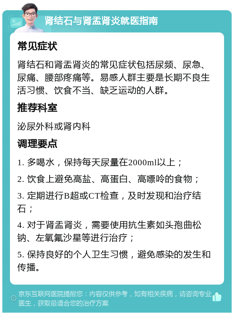 肾结石与肾盂肾炎就医指南 常见症状 肾结石和肾盂肾炎的常见症状包括尿频、尿急、尿痛、腰部疼痛等。易感人群主要是长期不良生活习惯、饮食不当、缺乏运动的人群。 推荐科室 泌尿外科或肾内科 调理要点 1. 多喝水，保持每天尿量在2000ml以上； 2. 饮食上避免高盐、高蛋白、高嘌呤的食物； 3. 定期进行B超或CT检查，及时发现和治疗结石； 4. 对于肾盂肾炎，需要使用抗生素如头孢曲松钠、左氧氟沙星等进行治疗； 5. 保持良好的个人卫生习惯，避免感染的发生和传播。