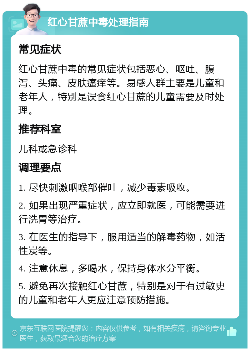 红心甘蔗中毒处理指南 常见症状 红心甘蔗中毒的常见症状包括恶心、呕吐、腹泻、头痛、皮肤瘙痒等。易感人群主要是儿童和老年人，特别是误食红心甘蔗的儿童需要及时处理。 推荐科室 儿科或急诊科 调理要点 1. 尽快刺激咽喉部催吐，减少毒素吸收。 2. 如果出现严重症状，应立即就医，可能需要进行洗胃等治疗。 3. 在医生的指导下，服用适当的解毒药物，如活性炭等。 4. 注意休息，多喝水，保持身体水分平衡。 5. 避免再次接触红心甘蔗，特别是对于有过敏史的儿童和老年人更应注意预防措施。