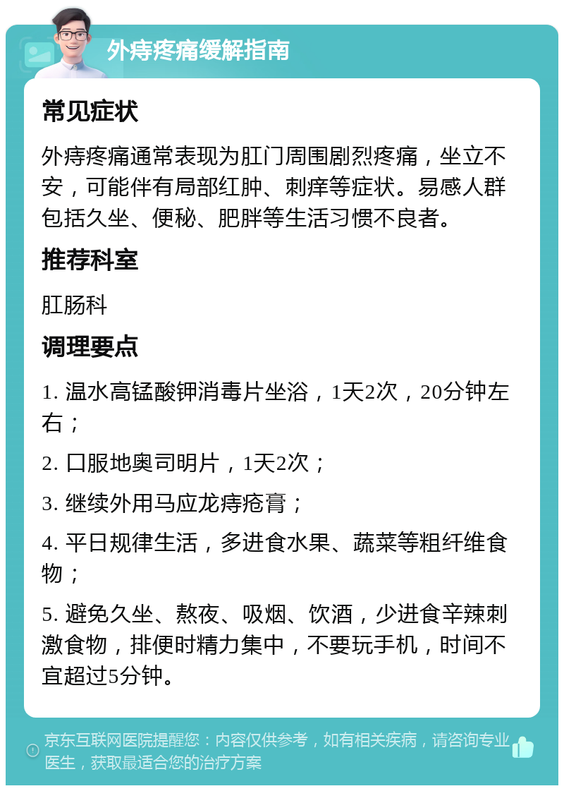 外痔疼痛缓解指南 常见症状 外痔疼痛通常表现为肛门周围剧烈疼痛，坐立不安，可能伴有局部红肿、刺痒等症状。易感人群包括久坐、便秘、肥胖等生活习惯不良者。 推荐科室 肛肠科 调理要点 1. 温水高锰酸钾消毒片坐浴，1天2次，20分钟左右； 2. 口服地奥司明片，1天2次； 3. 继续外用马应龙痔疮膏； 4. 平日规律生活，多进食水果、蔬菜等粗纤维食物； 5. 避免久坐、熬夜、吸烟、饮酒，少进食辛辣刺激食物，排便时精力集中，不要玩手机，时间不宜超过5分钟。