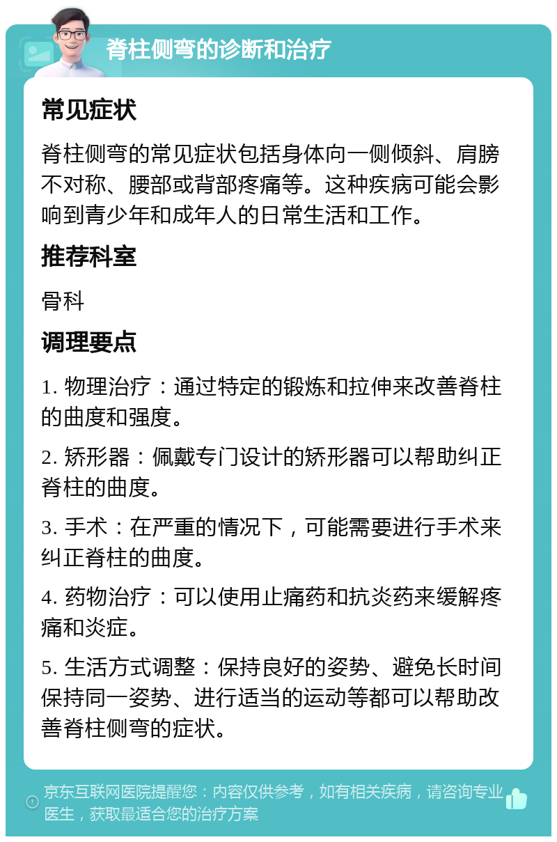 脊柱侧弯的诊断和治疗 常见症状 脊柱侧弯的常见症状包括身体向一侧倾斜、肩膀不对称、腰部或背部疼痛等。这种疾病可能会影响到青少年和成年人的日常生活和工作。 推荐科室 骨科 调理要点 1. 物理治疗：通过特定的锻炼和拉伸来改善脊柱的曲度和强度。 2. 矫形器：佩戴专门设计的矫形器可以帮助纠正脊柱的曲度。 3. 手术：在严重的情况下，可能需要进行手术来纠正脊柱的曲度。 4. 药物治疗：可以使用止痛药和抗炎药来缓解疼痛和炎症。 5. 生活方式调整：保持良好的姿势、避免长时间保持同一姿势、进行适当的运动等都可以帮助改善脊柱侧弯的症状。