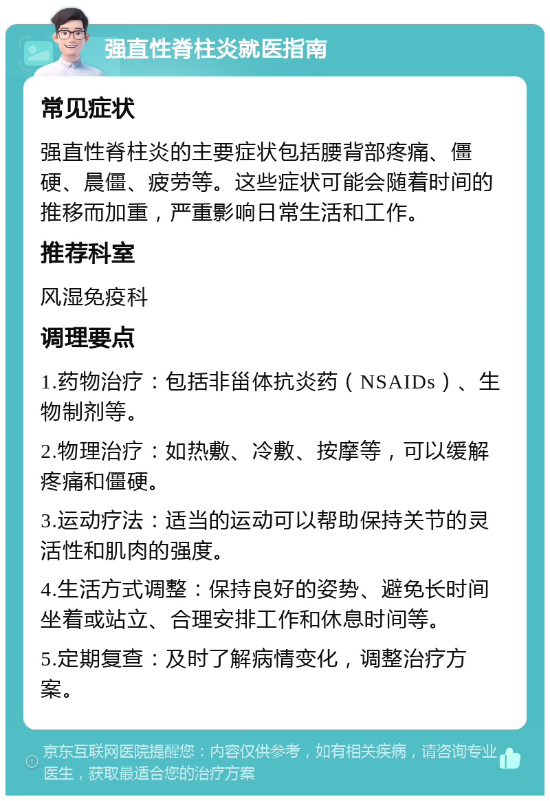 强直性脊柱炎就医指南 常见症状 强直性脊柱炎的主要症状包括腰背部疼痛、僵硬、晨僵、疲劳等。这些症状可能会随着时间的推移而加重，严重影响日常生活和工作。 推荐科室 风湿免疫科 调理要点 1.药物治疗：包括非甾体抗炎药（NSAIDs）、生物制剂等。 2.物理治疗：如热敷、冷敷、按摩等，可以缓解疼痛和僵硬。 3.运动疗法：适当的运动可以帮助保持关节的灵活性和肌肉的强度。 4.生活方式调整：保持良好的姿势、避免长时间坐着或站立、合理安排工作和休息时间等。 5.定期复查：及时了解病情变化，调整治疗方案。