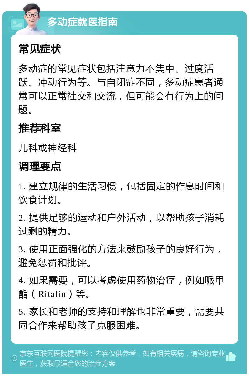 多动症就医指南 常见症状 多动症的常见症状包括注意力不集中、过度活跃、冲动行为等。与自闭症不同，多动症患者通常可以正常社交和交流，但可能会有行为上的问题。 推荐科室 儿科或神经科 调理要点 1. 建立规律的生活习惯，包括固定的作息时间和饮食计划。 2. 提供足够的运动和户外活动，以帮助孩子消耗过剩的精力。 3. 使用正面强化的方法来鼓励孩子的良好行为，避免惩罚和批评。 4. 如果需要，可以考虑使用药物治疗，例如哌甲酯（Ritalin）等。 5. 家长和老师的支持和理解也非常重要，需要共同合作来帮助孩子克服困难。