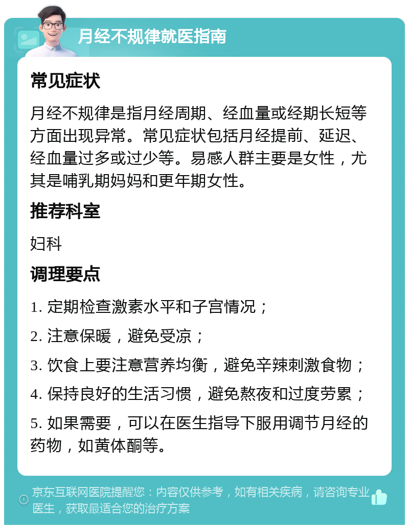 月经不规律就医指南 常见症状 月经不规律是指月经周期、经血量或经期长短等方面出现异常。常见症状包括月经提前、延迟、经血量过多或过少等。易感人群主要是女性，尤其是哺乳期妈妈和更年期女性。 推荐科室 妇科 调理要点 1. 定期检查激素水平和子宫情况； 2. 注意保暖，避免受凉； 3. 饮食上要注意营养均衡，避免辛辣刺激食物； 4. 保持良好的生活习惯，避免熬夜和过度劳累； 5. 如果需要，可以在医生指导下服用调节月经的药物，如黄体酮等。