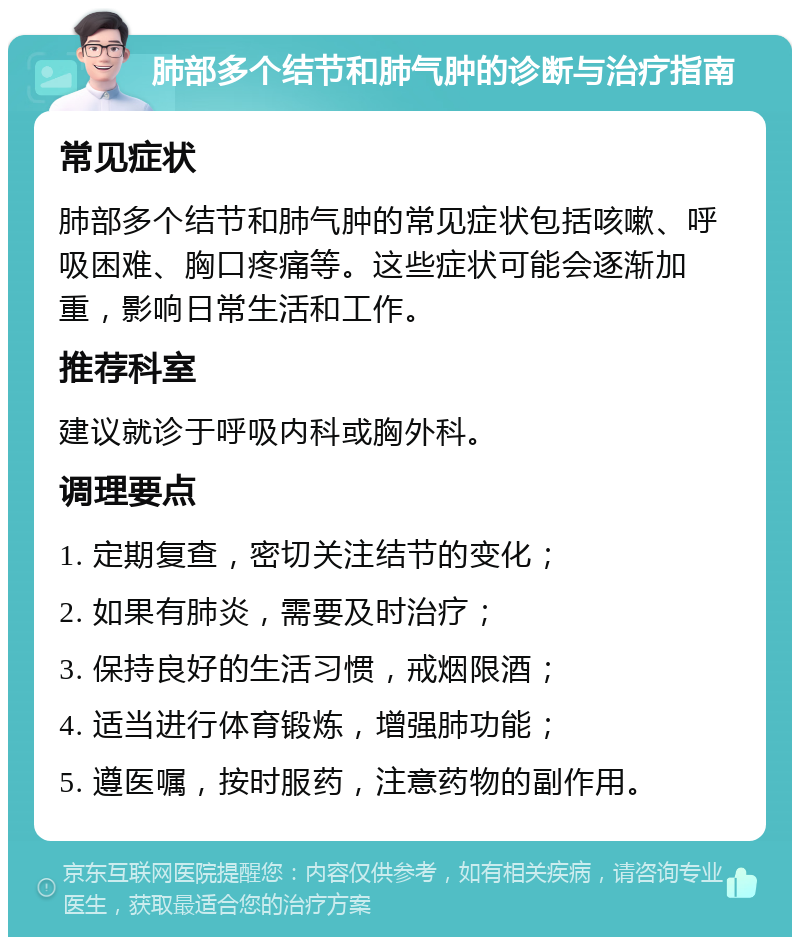 肺部多个结节和肺气肿的诊断与治疗指南 常见症状 肺部多个结节和肺气肿的常见症状包括咳嗽、呼吸困难、胸口疼痛等。这些症状可能会逐渐加重，影响日常生活和工作。 推荐科室 建议就诊于呼吸内科或胸外科。 调理要点 1. 定期复查，密切关注结节的变化； 2. 如果有肺炎，需要及时治疗； 3. 保持良好的生活习惯，戒烟限酒； 4. 适当进行体育锻炼，增强肺功能； 5. 遵医嘱，按时服药，注意药物的副作用。