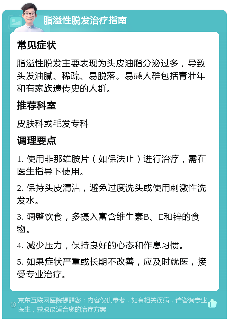 脂溢性脱发治疗指南 常见症状 脂溢性脱发主要表现为头皮油脂分泌过多，导致头发油腻、稀疏、易脱落。易感人群包括青壮年和有家族遗传史的人群。 推荐科室 皮肤科或毛发专科 调理要点 1. 使用非那雄胺片（如保法止）进行治疗，需在医生指导下使用。 2. 保持头皮清洁，避免过度洗头或使用刺激性洗发水。 3. 调整饮食，多摄入富含维生素B、E和锌的食物。 4. 减少压力，保持良好的心态和作息习惯。 5. 如果症状严重或长期不改善，应及时就医，接受专业治疗。