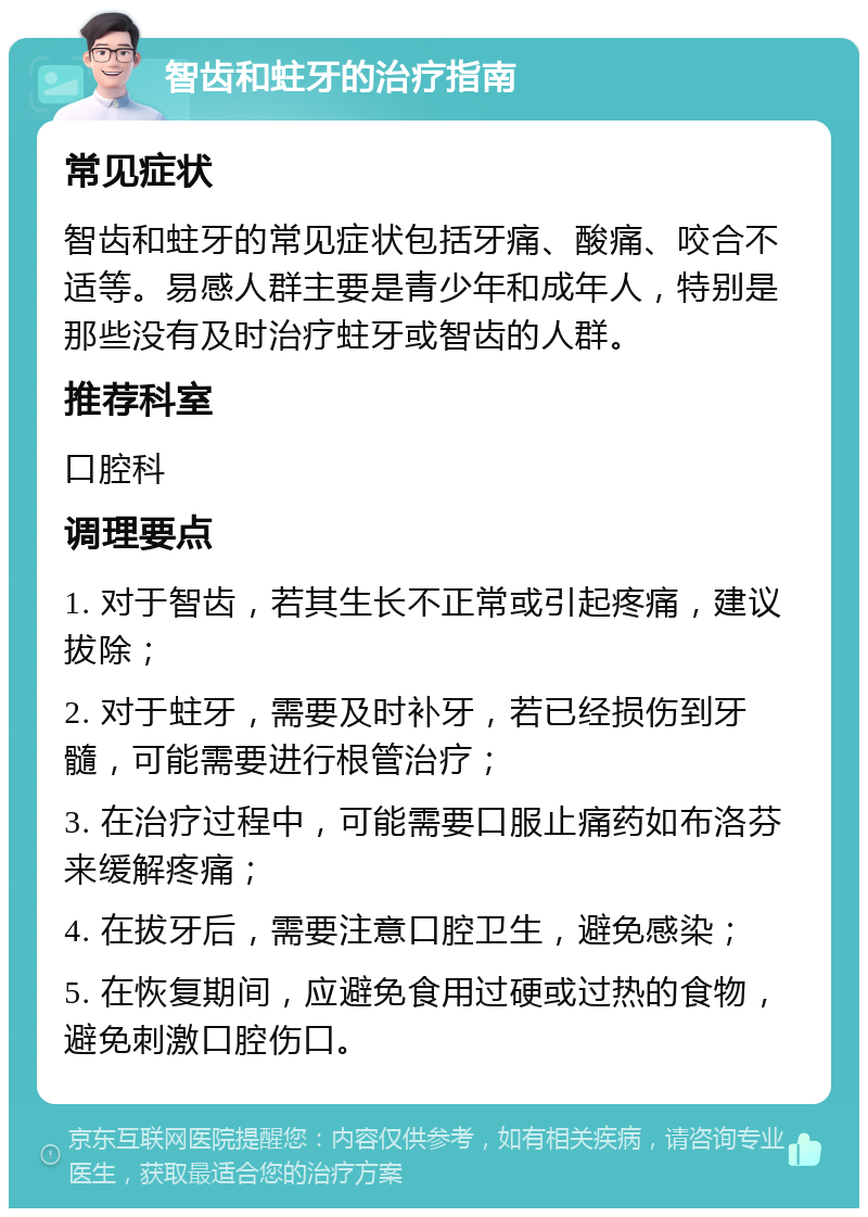 智齿和蛀牙的治疗指南 常见症状 智齿和蛀牙的常见症状包括牙痛、酸痛、咬合不适等。易感人群主要是青少年和成年人，特别是那些没有及时治疗蛀牙或智齿的人群。 推荐科室 口腔科 调理要点 1. 对于智齿，若其生长不正常或引起疼痛，建议拔除； 2. 对于蛀牙，需要及时补牙，若已经损伤到牙髓，可能需要进行根管治疗； 3. 在治疗过程中，可能需要口服止痛药如布洛芬来缓解疼痛； 4. 在拔牙后，需要注意口腔卫生，避免感染； 5. 在恢复期间，应避免食用过硬或过热的食物，避免刺激口腔伤口。