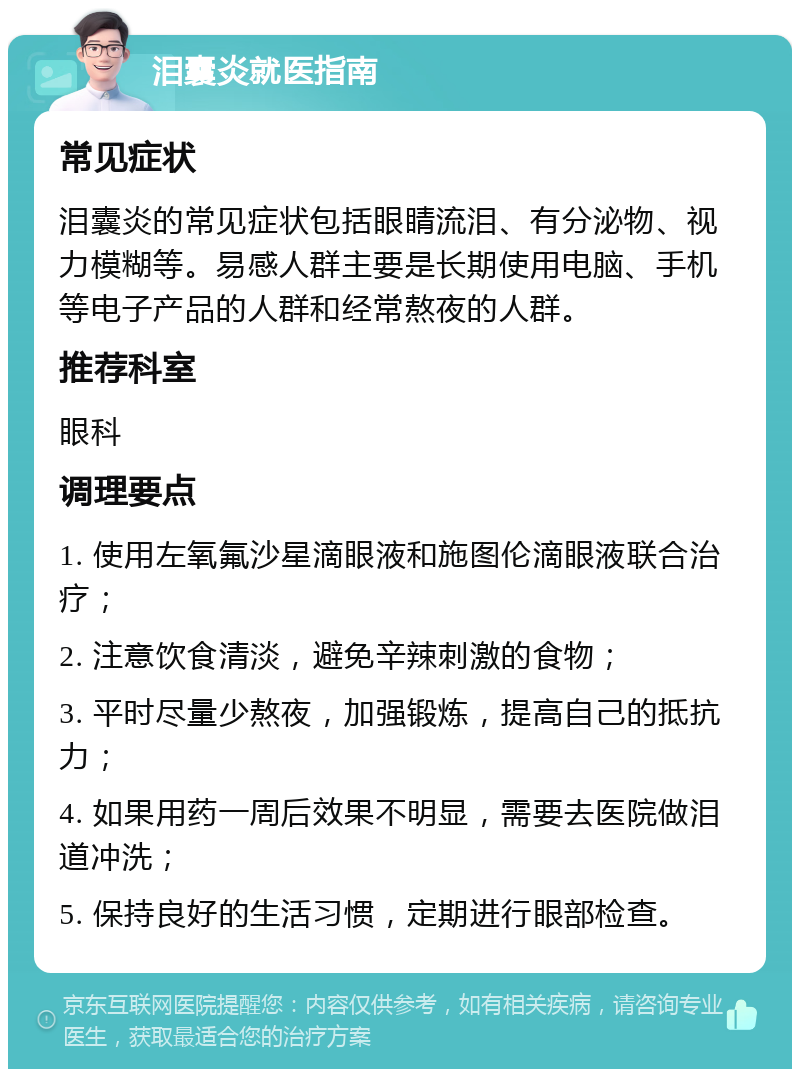 泪囊炎就医指南 常见症状 泪囊炎的常见症状包括眼睛流泪、有分泌物、视力模糊等。易感人群主要是长期使用电脑、手机等电子产品的人群和经常熬夜的人群。 推荐科室 眼科 调理要点 1. 使用左氧氟沙星滴眼液和施图伦滴眼液联合治疗； 2. 注意饮食清淡，避免辛辣刺激的食物； 3. 平时尽量少熬夜，加强锻炼，提高自己的抵抗力； 4. 如果用药一周后效果不明显，需要去医院做泪道冲洗； 5. 保持良好的生活习惯，定期进行眼部检查。