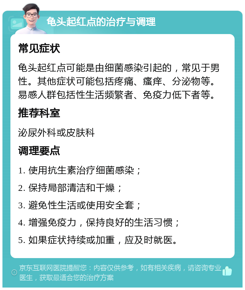 龟头起红点的治疗与调理 常见症状 龟头起红点可能是由细菌感染引起的，常见于男性。其他症状可能包括疼痛、瘙痒、分泌物等。易感人群包括性生活频繁者、免疫力低下者等。 推荐科室 泌尿外科或皮肤科 调理要点 1. 使用抗生素治疗细菌感染； 2. 保持局部清洁和干燥； 3. 避免性生活或使用安全套； 4. 增强免疫力，保持良好的生活习惯； 5. 如果症状持续或加重，应及时就医。