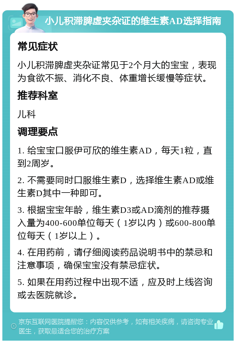 小儿积滞脾虚夹杂证的维生素AD选择指南 常见症状 小儿积滞脾虚夹杂证常见于2个月大的宝宝，表现为食欲不振、消化不良、体重增长缓慢等症状。 推荐科室 儿科 调理要点 1. 给宝宝口服伊可欣的维生素AD，每天1粒，直到2周岁。 2. 不需要同时口服维生素D，选择维生素AD或维生素D其中一种即可。 3. 根据宝宝年龄，维生素D3或AD滴剂的推荐摄入量为400-600单位每天（1岁以内）或600-800单位每天（1岁以上）。 4. 在用药前，请仔细阅读药品说明书中的禁忌和注意事项，确保宝宝没有禁忌症状。 5. 如果在用药过程中出现不适，应及时上线咨询或去医院就诊。