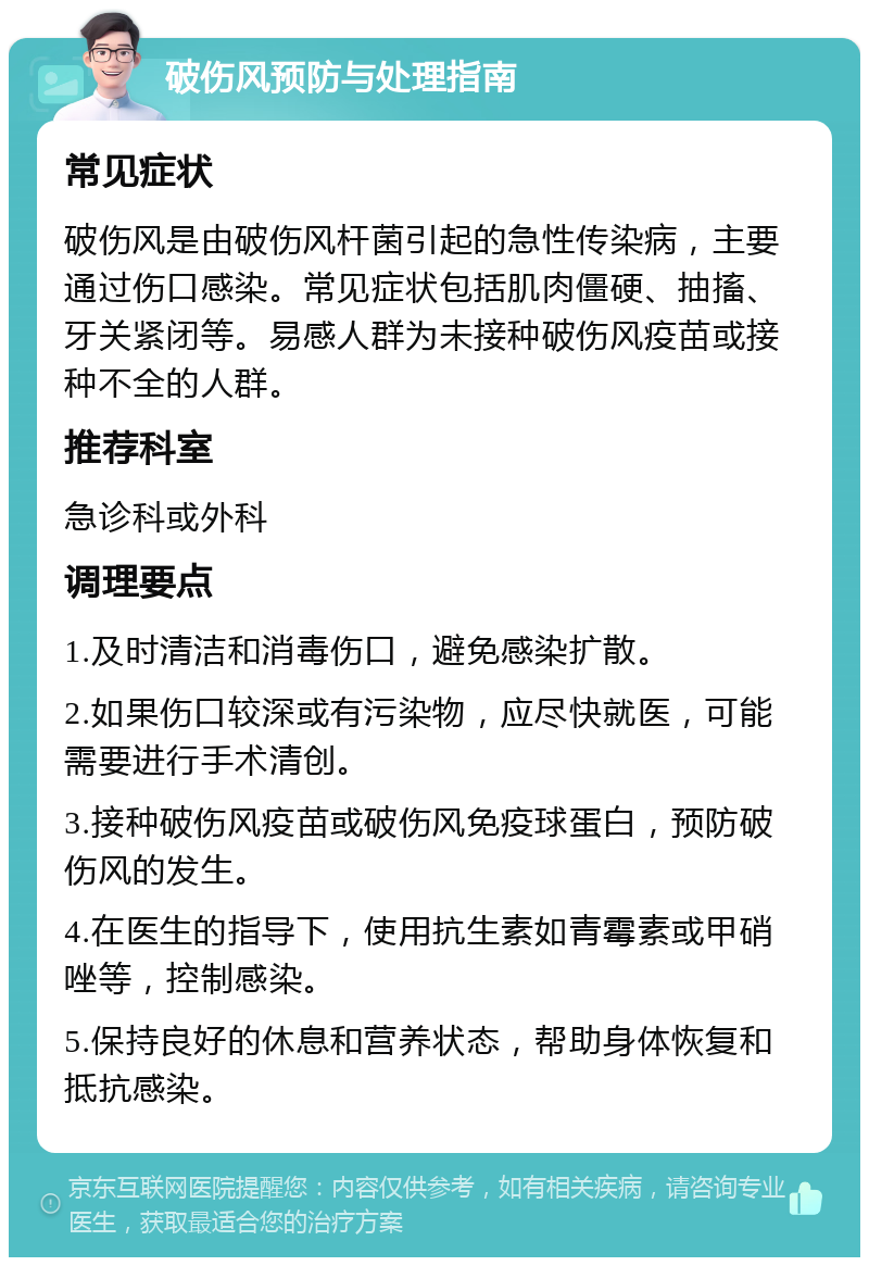 破伤风预防与处理指南 常见症状 破伤风是由破伤风杆菌引起的急性传染病，主要通过伤口感染。常见症状包括肌肉僵硬、抽搐、牙关紧闭等。易感人群为未接种破伤风疫苗或接种不全的人群。 推荐科室 急诊科或外科 调理要点 1.及时清洁和消毒伤口，避免感染扩散。 2.如果伤口较深或有污染物，应尽快就医，可能需要进行手术清创。 3.接种破伤风疫苗或破伤风免疫球蛋白，预防破伤风的发生。 4.在医生的指导下，使用抗生素如青霉素或甲硝唑等，控制感染。 5.保持良好的休息和营养状态，帮助身体恢复和抵抗感染。