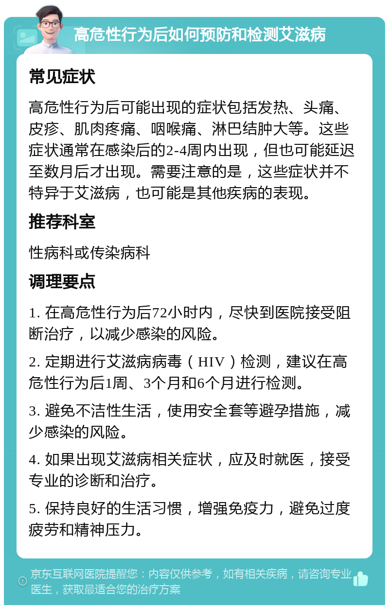 高危性行为后如何预防和检测艾滋病 常见症状 高危性行为后可能出现的症状包括发热、头痛、皮疹、肌肉疼痛、咽喉痛、淋巴结肿大等。这些症状通常在感染后的2-4周内出现，但也可能延迟至数月后才出现。需要注意的是，这些症状并不特异于艾滋病，也可能是其他疾病的表现。 推荐科室 性病科或传染病科 调理要点 1. 在高危性行为后72小时内，尽快到医院接受阻断治疗，以减少感染的风险。 2. 定期进行艾滋病病毒（HIV）检测，建议在高危性行为后1周、3个月和6个月进行检测。 3. 避免不洁性生活，使用安全套等避孕措施，减少感染的风险。 4. 如果出现艾滋病相关症状，应及时就医，接受专业的诊断和治疗。 5. 保持良好的生活习惯，增强免疫力，避免过度疲劳和精神压力。