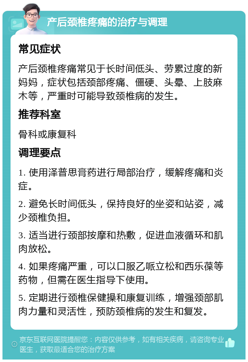 产后颈椎疼痛的治疗与调理 常见症状 产后颈椎疼痛常见于长时间低头、劳累过度的新妈妈，症状包括颈部疼痛、僵硬、头晕、上肢麻木等，严重时可能导致颈椎病的发生。 推荐科室 骨科或康复科 调理要点 1. 使用泽普思膏药进行局部治疗，缓解疼痛和炎症。 2. 避免长时间低头，保持良好的坐姿和站姿，减少颈椎负担。 3. 适当进行颈部按摩和热敷，促进血液循环和肌肉放松。 4. 如果疼痛严重，可以口服乙哌立松和西乐葆等药物，但需在医生指导下使用。 5. 定期进行颈椎保健操和康复训练，增强颈部肌肉力量和灵活性，预防颈椎病的发生和复发。