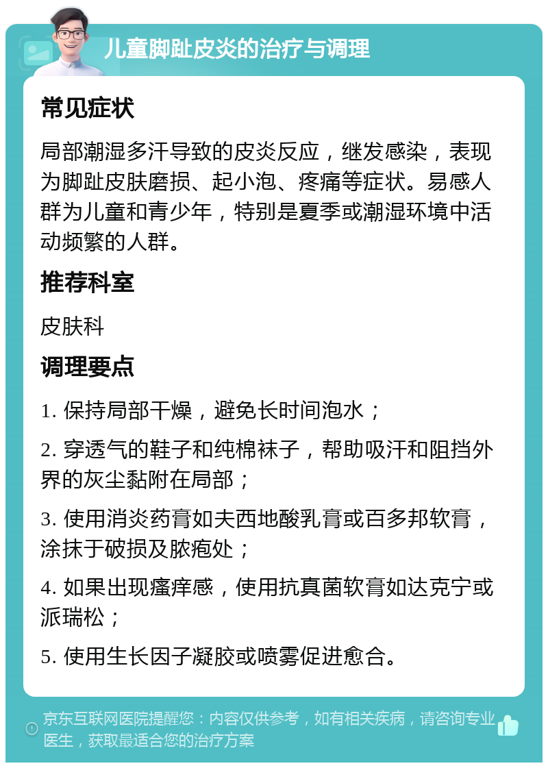 儿童脚趾皮炎的治疗与调理 常见症状 局部潮湿多汗导致的皮炎反应，继发感染，表现为脚趾皮肤磨损、起小泡、疼痛等症状。易感人群为儿童和青少年，特别是夏季或潮湿环境中活动频繁的人群。 推荐科室 皮肤科 调理要点 1. 保持局部干燥，避免长时间泡水； 2. 穿透气的鞋子和纯棉袜子，帮助吸汗和阻挡外界的灰尘黏附在局部； 3. 使用消炎药膏如夫西地酸乳膏或百多邦软膏，涂抹于破损及脓疱处； 4. 如果出现瘙痒感，使用抗真菌软膏如达克宁或派瑞松； 5. 使用生长因子凝胶或喷雾促进愈合。