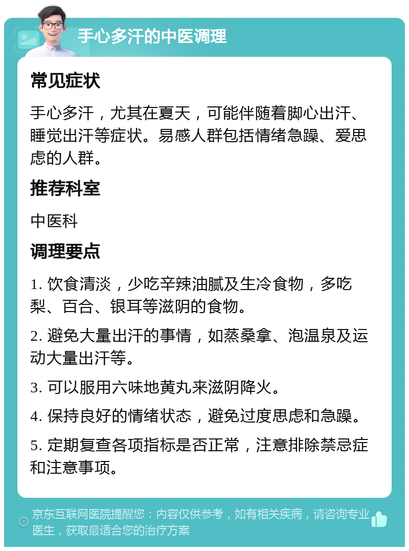 手心多汗的中医调理 常见症状 手心多汗，尤其在夏天，可能伴随着脚心出汗、睡觉出汗等症状。易感人群包括情绪急躁、爱思虑的人群。 推荐科室 中医科 调理要点 1. 饮食清淡，少吃辛辣油腻及生冷食物，多吃梨、百合、银耳等滋阴的食物。 2. 避免大量出汗的事情，如蒸桑拿、泡温泉及运动大量出汗等。 3. 可以服用六味地黄丸来滋阴降火。 4. 保持良好的情绪状态，避免过度思虑和急躁。 5. 定期复查各项指标是否正常，注意排除禁忌症和注意事项。