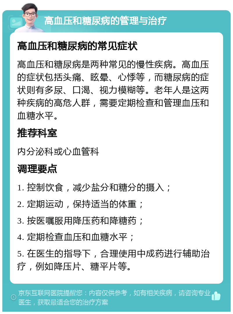 高血压和糖尿病的管理与治疗 高血压和糖尿病的常见症状 高血压和糖尿病是两种常见的慢性疾病。高血压的症状包括头痛、眩晕、心悸等，而糖尿病的症状则有多尿、口渴、视力模糊等。老年人是这两种疾病的高危人群，需要定期检查和管理血压和血糖水平。 推荐科室 内分泌科或心血管科 调理要点 1. 控制饮食，减少盐分和糖分的摄入； 2. 定期运动，保持适当的体重； 3. 按医嘱服用降压药和降糖药； 4. 定期检查血压和血糖水平； 5. 在医生的指导下，合理使用中成药进行辅助治疗，例如降压片、糖平片等。