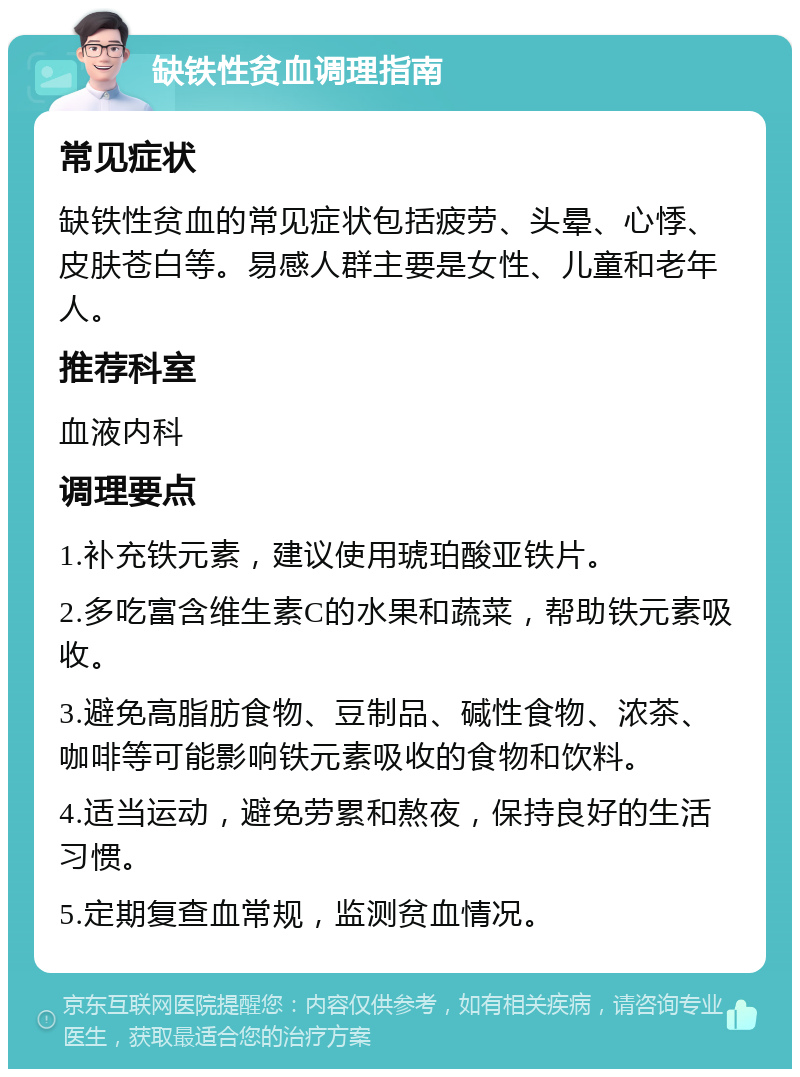 缺铁性贫血调理指南 常见症状 缺铁性贫血的常见症状包括疲劳、头晕、心悸、皮肤苍白等。易感人群主要是女性、儿童和老年人。 推荐科室 血液内科 调理要点 1.补充铁元素，建议使用琥珀酸亚铁片。 2.多吃富含维生素C的水果和蔬菜，帮助铁元素吸收。 3.避免高脂肪食物、豆制品、碱性食物、浓茶、咖啡等可能影响铁元素吸收的食物和饮料。 4.适当运动，避免劳累和熬夜，保持良好的生活习惯。 5.定期复查血常规，监测贫血情况。