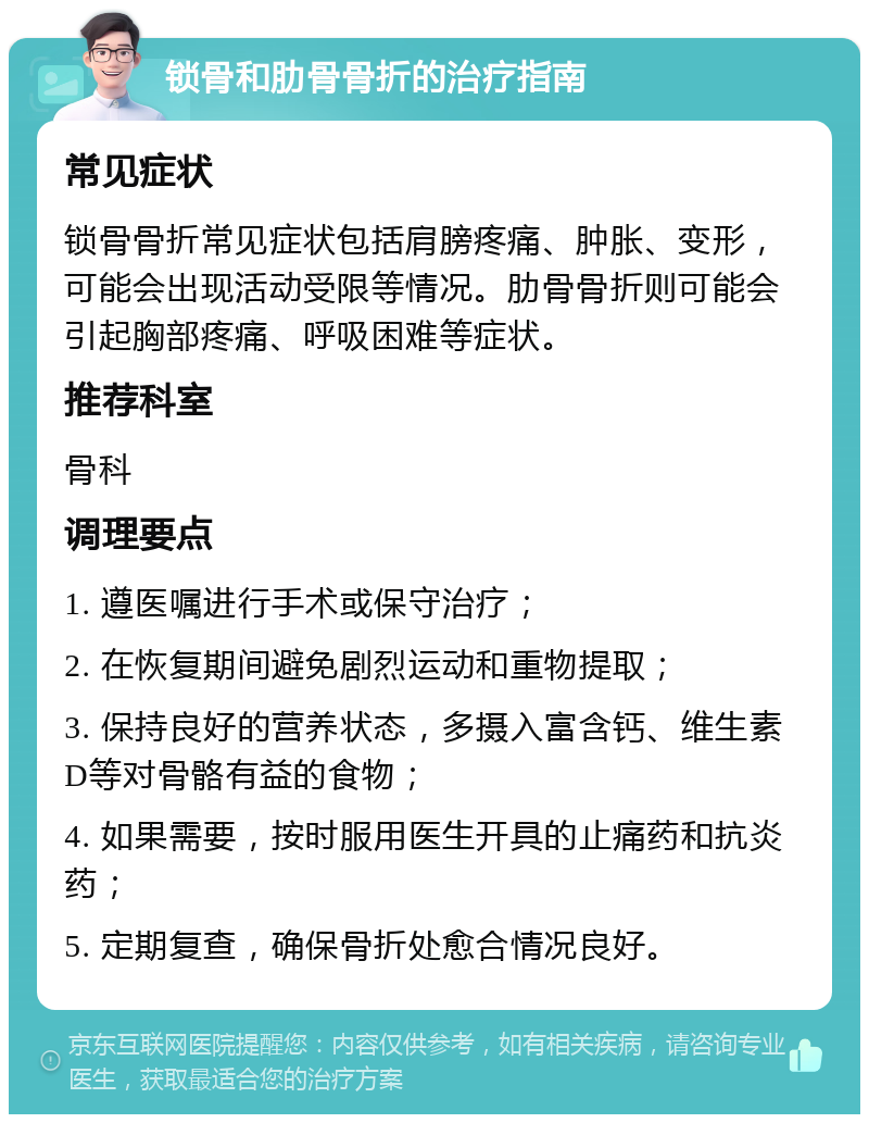 锁骨和肋骨骨折的治疗指南 常见症状 锁骨骨折常见症状包括肩膀疼痛、肿胀、变形，可能会出现活动受限等情况。肋骨骨折则可能会引起胸部疼痛、呼吸困难等症状。 推荐科室 骨科 调理要点 1. 遵医嘱进行手术或保守治疗； 2. 在恢复期间避免剧烈运动和重物提取； 3. 保持良好的营养状态，多摄入富含钙、维生素D等对骨骼有益的食物； 4. 如果需要，按时服用医生开具的止痛药和抗炎药； 5. 定期复查，确保骨折处愈合情况良好。