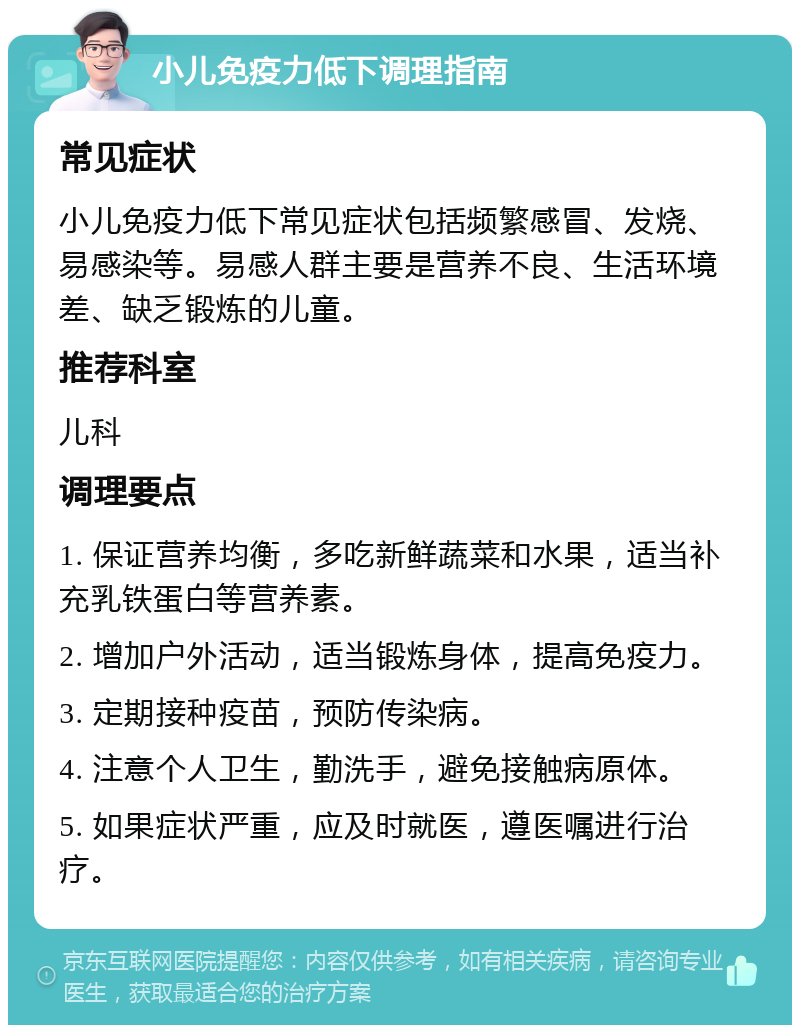 小儿免疫力低下调理指南 常见症状 小儿免疫力低下常见症状包括频繁感冒、发烧、易感染等。易感人群主要是营养不良、生活环境差、缺乏锻炼的儿童。 推荐科室 儿科 调理要点 1. 保证营养均衡，多吃新鲜蔬菜和水果，适当补充乳铁蛋白等营养素。 2. 增加户外活动，适当锻炼身体，提高免疫力。 3. 定期接种疫苗，预防传染病。 4. 注意个人卫生，勤洗手，避免接触病原体。 5. 如果症状严重，应及时就医，遵医嘱进行治疗。