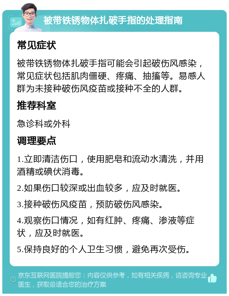 被带铁锈物体扎破手指的处理指南 常见症状 被带铁锈物体扎破手指可能会引起破伤风感染，常见症状包括肌肉僵硬、疼痛、抽搐等。易感人群为未接种破伤风疫苗或接种不全的人群。 推荐科室 急诊科或外科 调理要点 1.立即清洁伤口，使用肥皂和流动水清洗，并用酒精或碘伏消毒。 2.如果伤口较深或出血较多，应及时就医。 3.接种破伤风疫苗，预防破伤风感染。 4.观察伤口情况，如有红肿、疼痛、渗液等症状，应及时就医。 5.保持良好的个人卫生习惯，避免再次受伤。