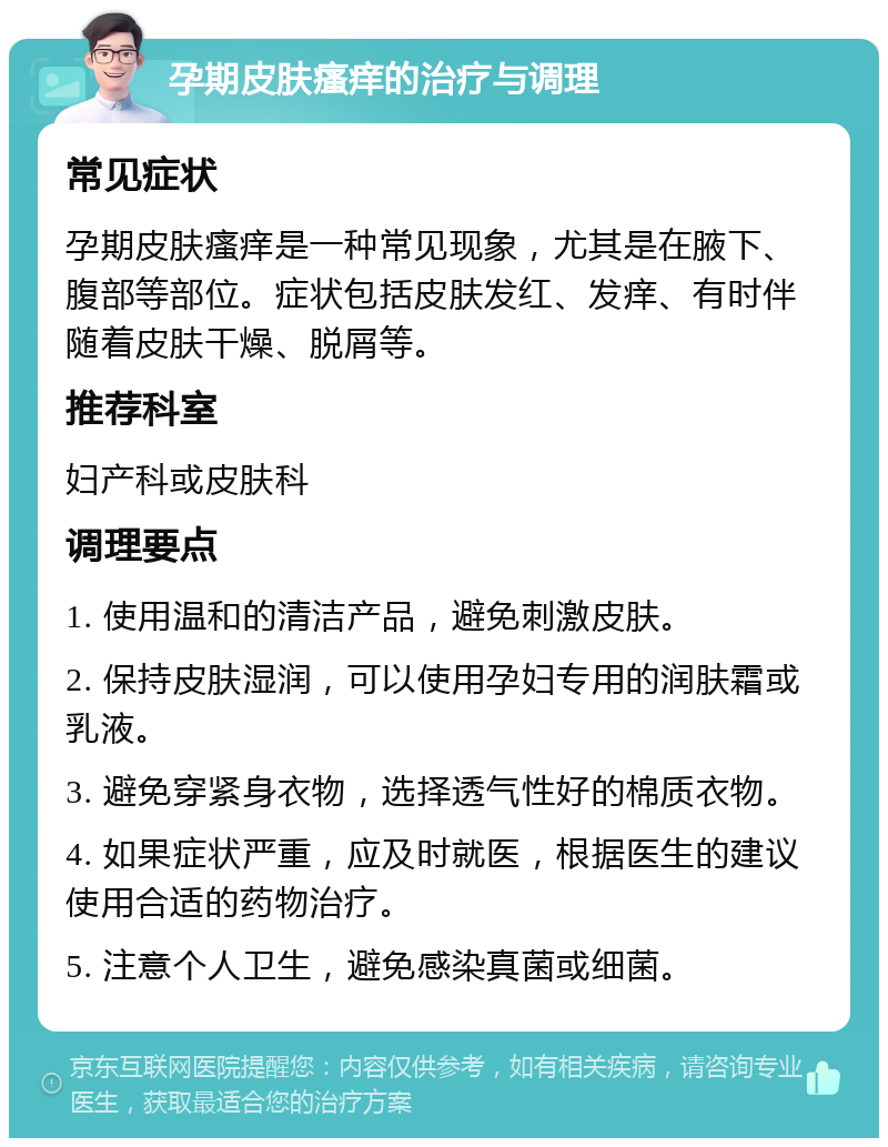 孕期皮肤瘙痒的治疗与调理 常见症状 孕期皮肤瘙痒是一种常见现象，尤其是在腋下、腹部等部位。症状包括皮肤发红、发痒、有时伴随着皮肤干燥、脱屑等。 推荐科室 妇产科或皮肤科 调理要点 1. 使用温和的清洁产品，避免刺激皮肤。 2. 保持皮肤湿润，可以使用孕妇专用的润肤霜或乳液。 3. 避免穿紧身衣物，选择透气性好的棉质衣物。 4. 如果症状严重，应及时就医，根据医生的建议使用合适的药物治疗。 5. 注意个人卫生，避免感染真菌或细菌。