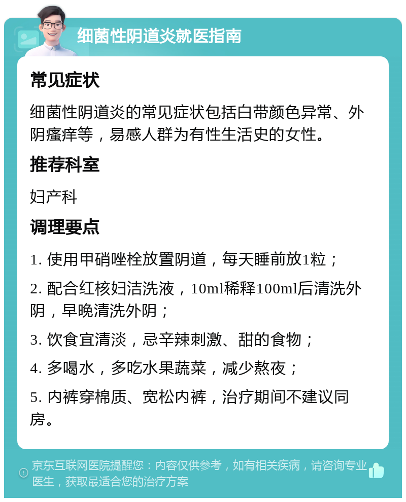 细菌性阴道炎就医指南 常见症状 细菌性阴道炎的常见症状包括白带颜色异常、外阴瘙痒等，易感人群为有性生活史的女性。 推荐科室 妇产科 调理要点 1. 使用甲硝唑栓放置阴道，每天睡前放1粒； 2. 配合红核妇洁洗液，10ml稀释100ml后清洗外阴，早晚清洗外阴； 3. 饮食宜清淡，忌辛辣刺激、甜的食物； 4. 多喝水，多吃水果蔬菜，减少熬夜； 5. 内裤穿棉质、宽松内裤，治疗期间不建议同房。