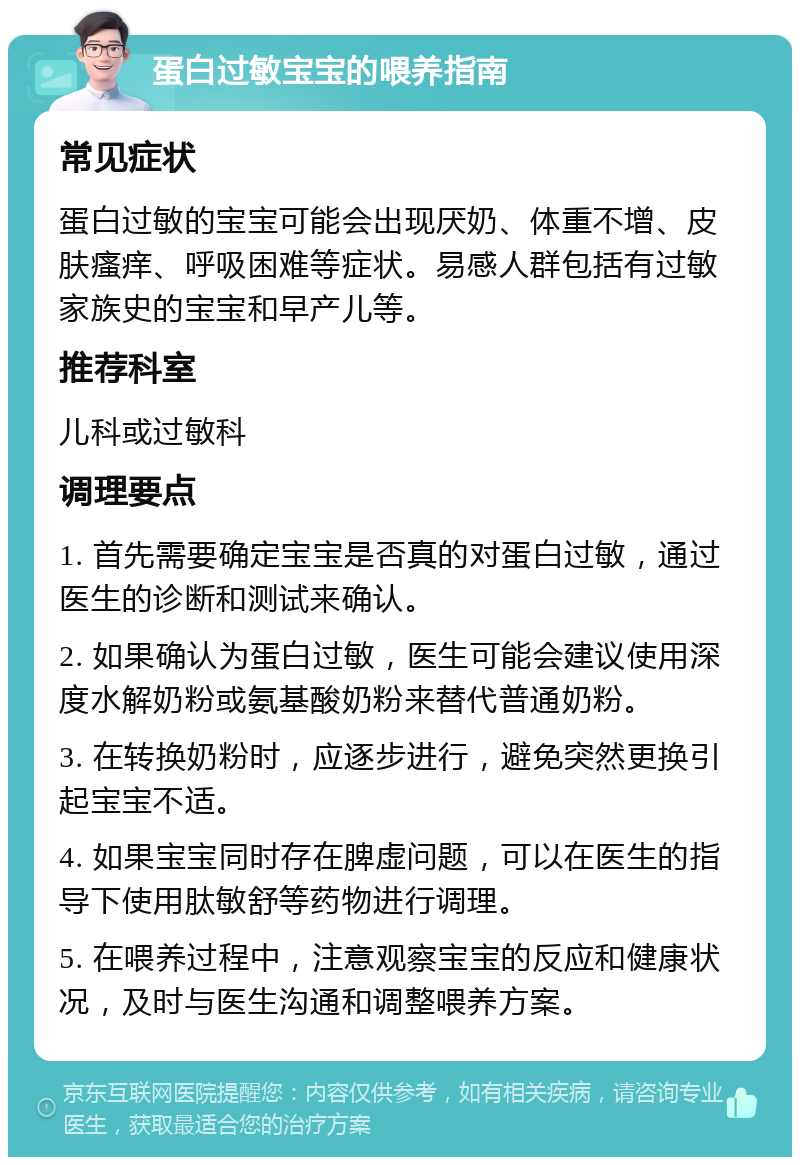 蛋白过敏宝宝的喂养指南 常见症状 蛋白过敏的宝宝可能会出现厌奶、体重不增、皮肤瘙痒、呼吸困难等症状。易感人群包括有过敏家族史的宝宝和早产儿等。 推荐科室 儿科或过敏科 调理要点 1. 首先需要确定宝宝是否真的对蛋白过敏，通过医生的诊断和测试来确认。 2. 如果确认为蛋白过敏，医生可能会建议使用深度水解奶粉或氨基酸奶粉来替代普通奶粉。 3. 在转换奶粉时，应逐步进行，避免突然更换引起宝宝不适。 4. 如果宝宝同时存在脾虚问题，可以在医生的指导下使用肽敏舒等药物进行调理。 5. 在喂养过程中，注意观察宝宝的反应和健康状况，及时与医生沟通和调整喂养方案。