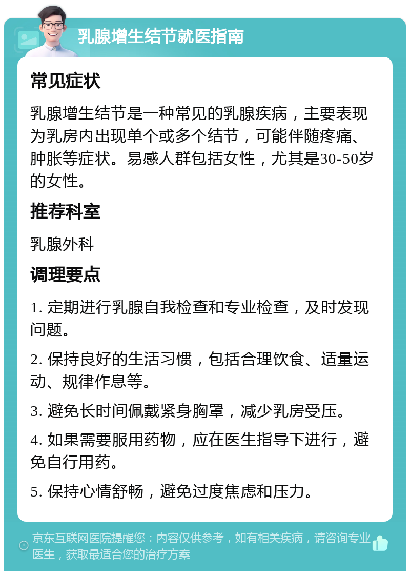 乳腺增生结节就医指南 常见症状 乳腺增生结节是一种常见的乳腺疾病，主要表现为乳房内出现单个或多个结节，可能伴随疼痛、肿胀等症状。易感人群包括女性，尤其是30-50岁的女性。 推荐科室 乳腺外科 调理要点 1. 定期进行乳腺自我检查和专业检查，及时发现问题。 2. 保持良好的生活习惯，包括合理饮食、适量运动、规律作息等。 3. 避免长时间佩戴紧身胸罩，减少乳房受压。 4. 如果需要服用药物，应在医生指导下进行，避免自行用药。 5. 保持心情舒畅，避免过度焦虑和压力。