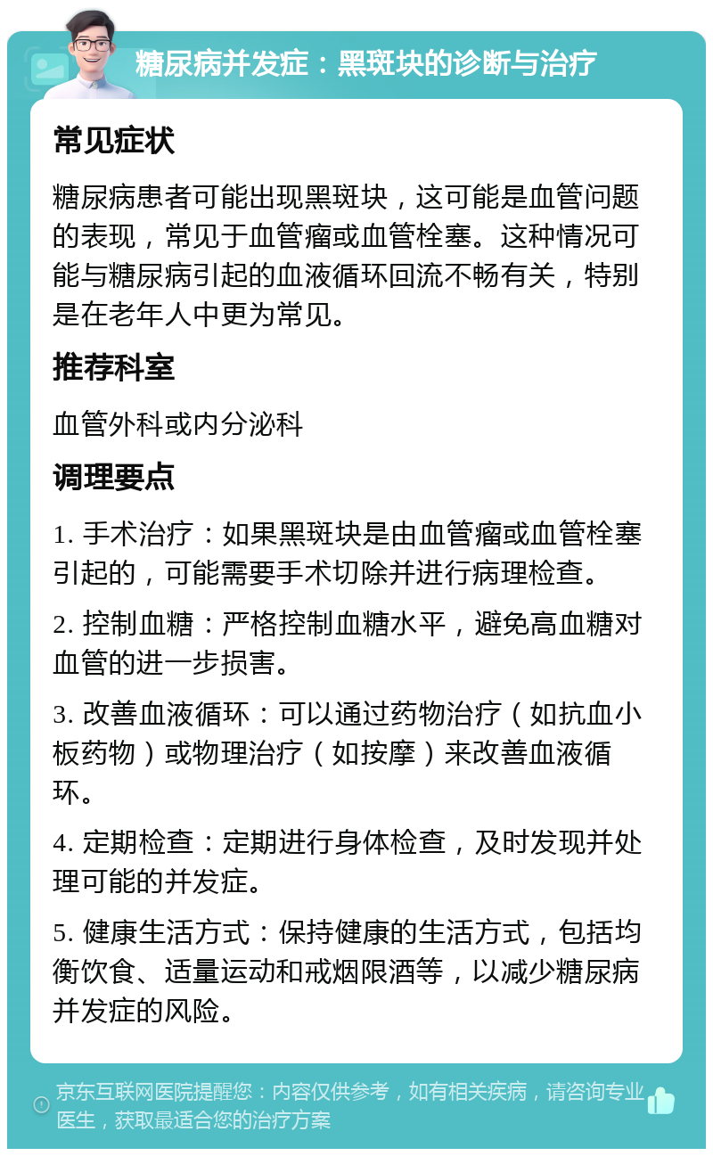 糖尿病并发症：黑斑块的诊断与治疗 常见症状 糖尿病患者可能出现黑斑块，这可能是血管问题的表现，常见于血管瘤或血管栓塞。这种情况可能与糖尿病引起的血液循环回流不畅有关，特别是在老年人中更为常见。 推荐科室 血管外科或内分泌科 调理要点 1. 手术治疗：如果黑斑块是由血管瘤或血管栓塞引起的，可能需要手术切除并进行病理检查。 2. 控制血糖：严格控制血糖水平，避免高血糖对血管的进一步损害。 3. 改善血液循环：可以通过药物治疗（如抗血小板药物）或物理治疗（如按摩）来改善血液循环。 4. 定期检查：定期进行身体检查，及时发现并处理可能的并发症。 5. 健康生活方式：保持健康的生活方式，包括均衡饮食、适量运动和戒烟限酒等，以减少糖尿病并发症的风险。