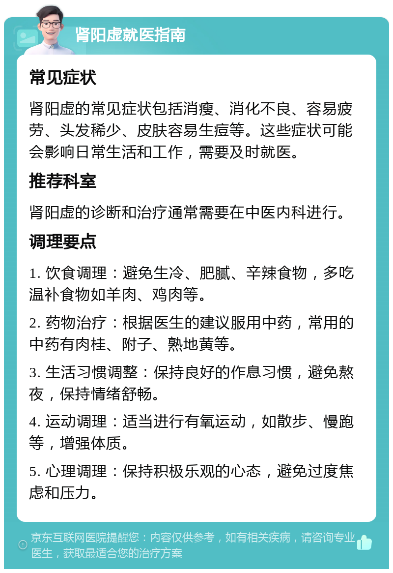 肾阳虚就医指南 常见症状 肾阳虚的常见症状包括消瘦、消化不良、容易疲劳、头发稀少、皮肤容易生痘等。这些症状可能会影响日常生活和工作，需要及时就医。 推荐科室 肾阳虚的诊断和治疗通常需要在中医内科进行。 调理要点 1. 饮食调理：避免生冷、肥腻、辛辣食物，多吃温补食物如羊肉、鸡肉等。 2. 药物治疗：根据医生的建议服用中药，常用的中药有肉桂、附子、熟地黄等。 3. 生活习惯调整：保持良好的作息习惯，避免熬夜，保持情绪舒畅。 4. 运动调理：适当进行有氧运动，如散步、慢跑等，增强体质。 5. 心理调理：保持积极乐观的心态，避免过度焦虑和压力。