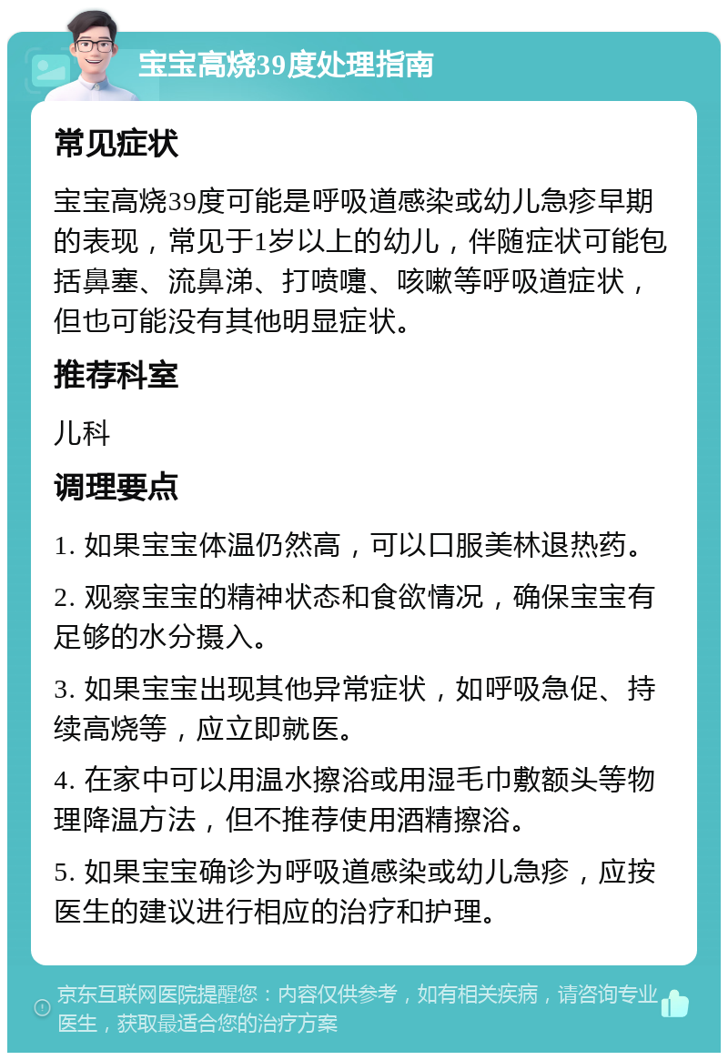 宝宝高烧39度处理指南 常见症状 宝宝高烧39度可能是呼吸道感染或幼儿急疹早期的表现，常见于1岁以上的幼儿，伴随症状可能包括鼻塞、流鼻涕、打喷嚏、咳嗽等呼吸道症状，但也可能没有其他明显症状。 推荐科室 儿科 调理要点 1. 如果宝宝体温仍然高，可以口服美林退热药。 2. 观察宝宝的精神状态和食欲情况，确保宝宝有足够的水分摄入。 3. 如果宝宝出现其他异常症状，如呼吸急促、持续高烧等，应立即就医。 4. 在家中可以用温水擦浴或用湿毛巾敷额头等物理降温方法，但不推荐使用酒精擦浴。 5. 如果宝宝确诊为呼吸道感染或幼儿急疹，应按医生的建议进行相应的治疗和护理。