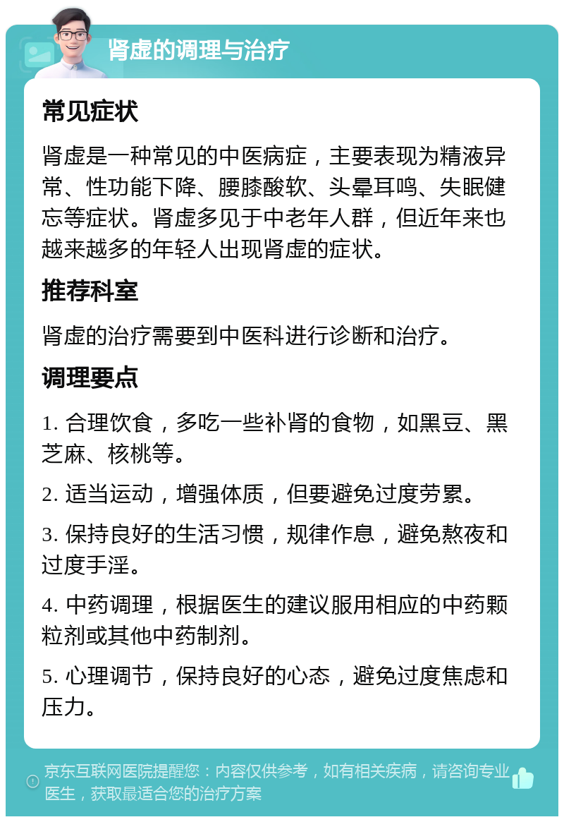 肾虚的调理与治疗 常见症状 肾虚是一种常见的中医病症，主要表现为精液异常、性功能下降、腰膝酸软、头晕耳鸣、失眠健忘等症状。肾虚多见于中老年人群，但近年来也越来越多的年轻人出现肾虚的症状。 推荐科室 肾虚的治疗需要到中医科进行诊断和治疗。 调理要点 1. 合理饮食，多吃一些补肾的食物，如黑豆、黑芝麻、核桃等。 2. 适当运动，增强体质，但要避免过度劳累。 3. 保持良好的生活习惯，规律作息，避免熬夜和过度手淫。 4. 中药调理，根据医生的建议服用相应的中药颗粒剂或其他中药制剂。 5. 心理调节，保持良好的心态，避免过度焦虑和压力。