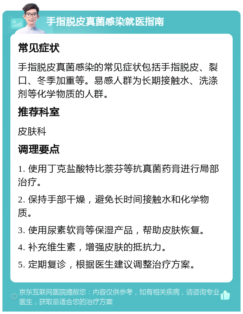 手指脱皮真菌感染就医指南 常见症状 手指脱皮真菌感染的常见症状包括手指脱皮、裂口、冬季加重等。易感人群为长期接触水、洗涤剂等化学物质的人群。 推荐科室 皮肤科 调理要点 1. 使用丁克盐酸特比萘芬等抗真菌药膏进行局部治疗。 2. 保持手部干燥，避免长时间接触水和化学物质。 3. 使用尿素软膏等保湿产品，帮助皮肤恢复。 4. 补充维生素，增强皮肤的抵抗力。 5. 定期复诊，根据医生建议调整治疗方案。