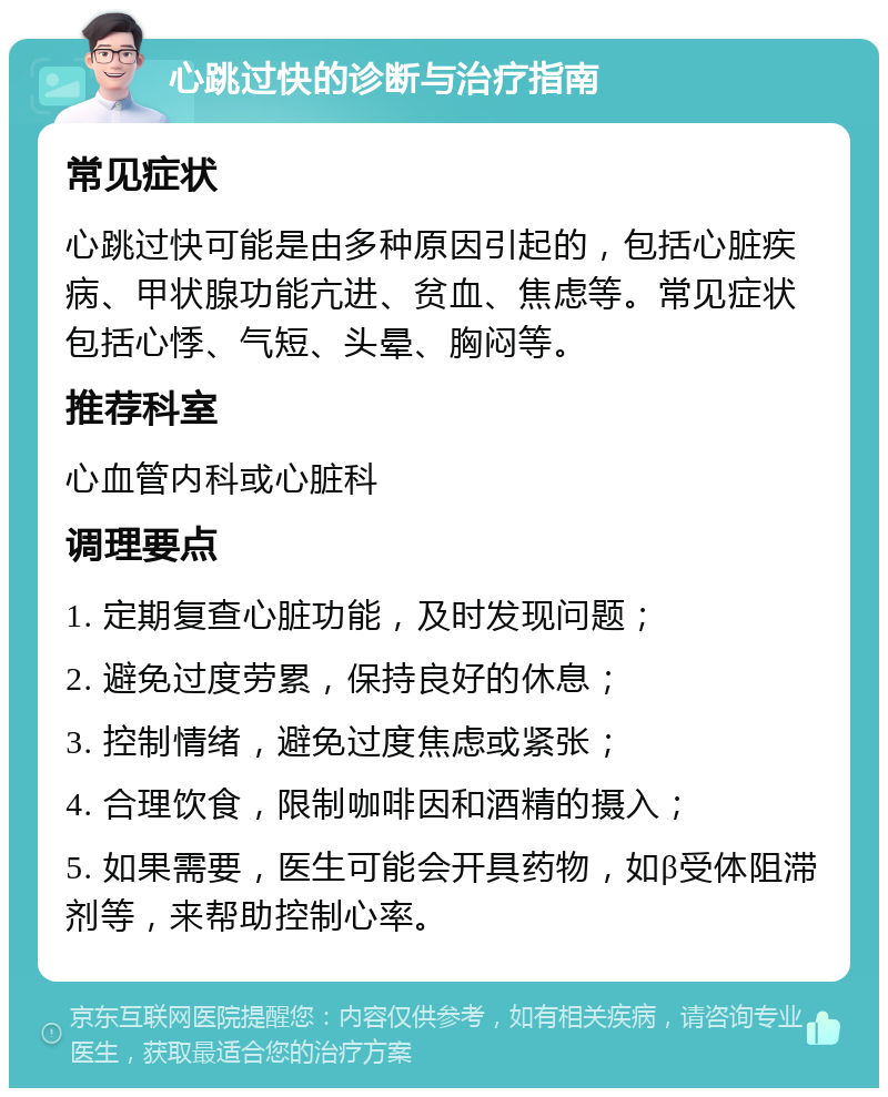 心跳过快的诊断与治疗指南 常见症状 心跳过快可能是由多种原因引起的，包括心脏疾病、甲状腺功能亢进、贫血、焦虑等。常见症状包括心悸、气短、头晕、胸闷等。 推荐科室 心血管内科或心脏科 调理要点 1. 定期复查心脏功能，及时发现问题； 2. 避免过度劳累，保持良好的休息； 3. 控制情绪，避免过度焦虑或紧张； 4. 合理饮食，限制咖啡因和酒精的摄入； 5. 如果需要，医生可能会开具药物，如β受体阻滞剂等，来帮助控制心率。