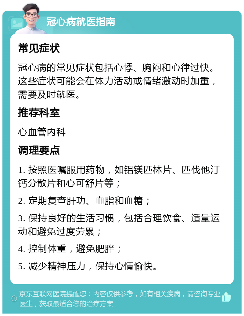 冠心病就医指南 常见症状 冠心病的常见症状包括心悸、胸闷和心律过快。这些症状可能会在体力活动或情绪激动时加重，需要及时就医。 推荐科室 心血管内科 调理要点 1. 按照医嘱服用药物，如铝镁匹林片、匹伐他汀钙分散片和心可舒片等； 2. 定期复查肝功、血脂和血糖； 3. 保持良好的生活习惯，包括合理饮食、适量运动和避免过度劳累； 4. 控制体重，避免肥胖； 5. 减少精神压力，保持心情愉快。