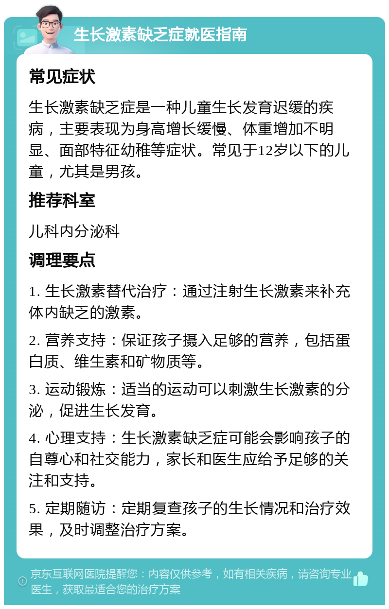 生长激素缺乏症就医指南 常见症状 生长激素缺乏症是一种儿童生长发育迟缓的疾病，主要表现为身高增长缓慢、体重增加不明显、面部特征幼稚等症状。常见于12岁以下的儿童，尤其是男孩。 推荐科室 儿科内分泌科 调理要点 1. 生长激素替代治疗：通过注射生长激素来补充体内缺乏的激素。 2. 营养支持：保证孩子摄入足够的营养，包括蛋白质、维生素和矿物质等。 3. 运动锻炼：适当的运动可以刺激生长激素的分泌，促进生长发育。 4. 心理支持：生长激素缺乏症可能会影响孩子的自尊心和社交能力，家长和医生应给予足够的关注和支持。 5. 定期随访：定期复查孩子的生长情况和治疗效果，及时调整治疗方案。