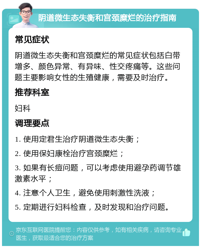 阴道微生态失衡和宫颈糜烂的治疗指南 常见症状 阴道微生态失衡和宫颈糜烂的常见症状包括白带增多、颜色异常、有异味、性交疼痛等。这些问题主要影响女性的生殖健康，需要及时治疗。 推荐科室 妇科 调理要点 1. 使用定君生治疗阴道微生态失衡； 2. 使用保妇康栓治疗宫颈糜烂； 3. 如果有长痘问题，可以考虑使用避孕药调节雄激素水平； 4. 注意个人卫生，避免使用刺激性洗液； 5. 定期进行妇科检查，及时发现和治疗问题。