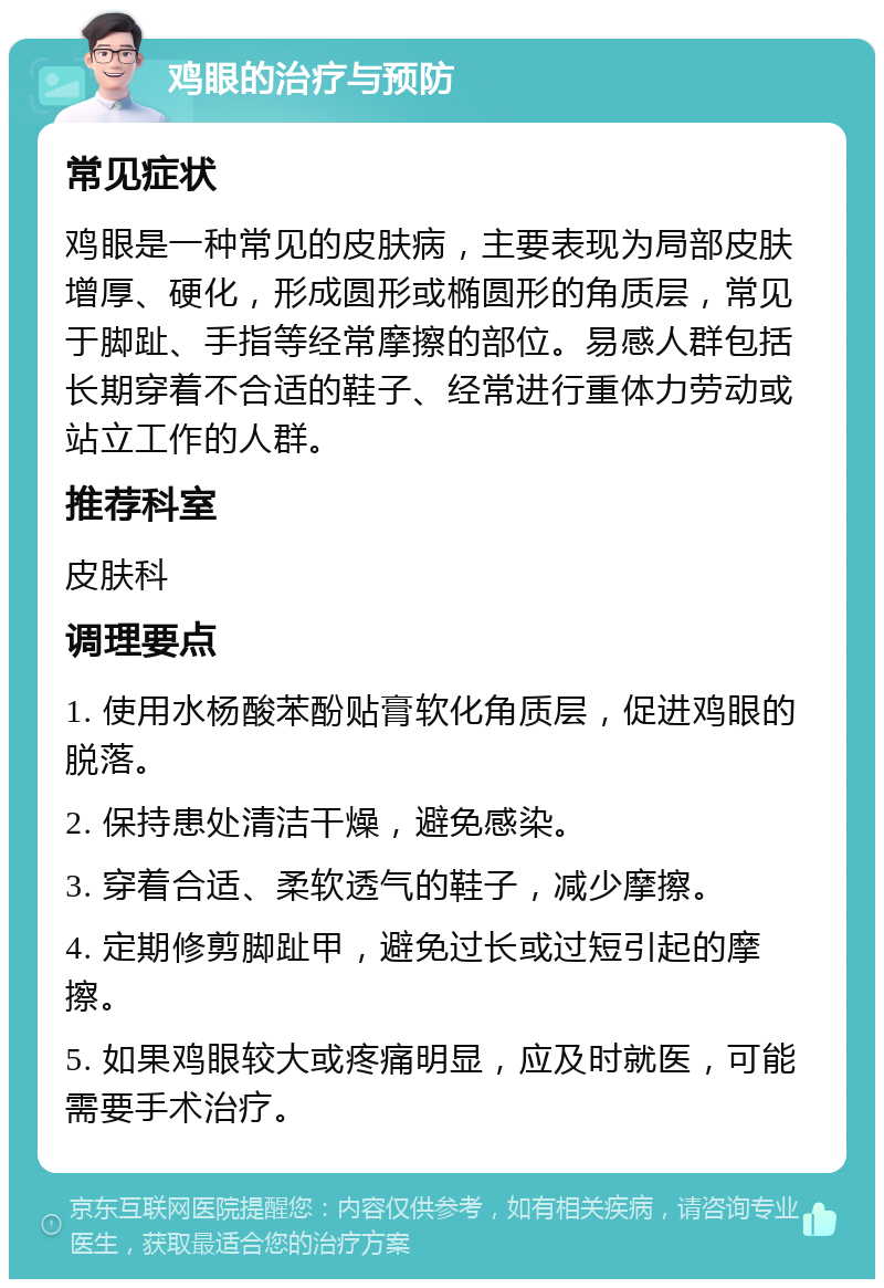 鸡眼的治疗与预防 常见症状 鸡眼是一种常见的皮肤病，主要表现为局部皮肤增厚、硬化，形成圆形或椭圆形的角质层，常见于脚趾、手指等经常摩擦的部位。易感人群包括长期穿着不合适的鞋子、经常进行重体力劳动或站立工作的人群。 推荐科室 皮肤科 调理要点 1. 使用水杨酸苯酚贴膏软化角质层，促进鸡眼的脱落。 2. 保持患处清洁干燥，避免感染。 3. 穿着合适、柔软透气的鞋子，减少摩擦。 4. 定期修剪脚趾甲，避免过长或过短引起的摩擦。 5. 如果鸡眼较大或疼痛明显，应及时就医，可能需要手术治疗。