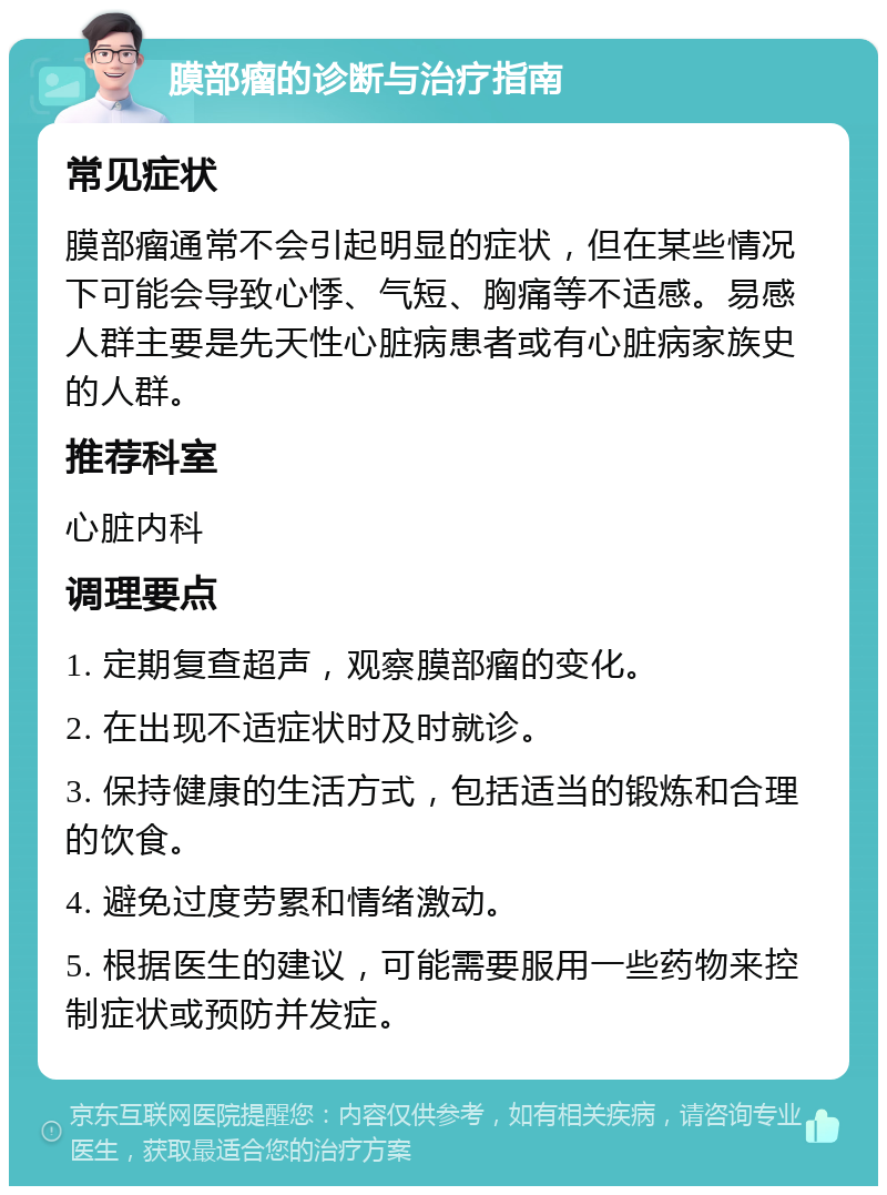 膜部瘤的诊断与治疗指南 常见症状 膜部瘤通常不会引起明显的症状，但在某些情况下可能会导致心悸、气短、胸痛等不适感。易感人群主要是先天性心脏病患者或有心脏病家族史的人群。 推荐科室 心脏内科 调理要点 1. 定期复查超声，观察膜部瘤的变化。 2. 在出现不适症状时及时就诊。 3. 保持健康的生活方式，包括适当的锻炼和合理的饮食。 4. 避免过度劳累和情绪激动。 5. 根据医生的建议，可能需要服用一些药物来控制症状或预防并发症。