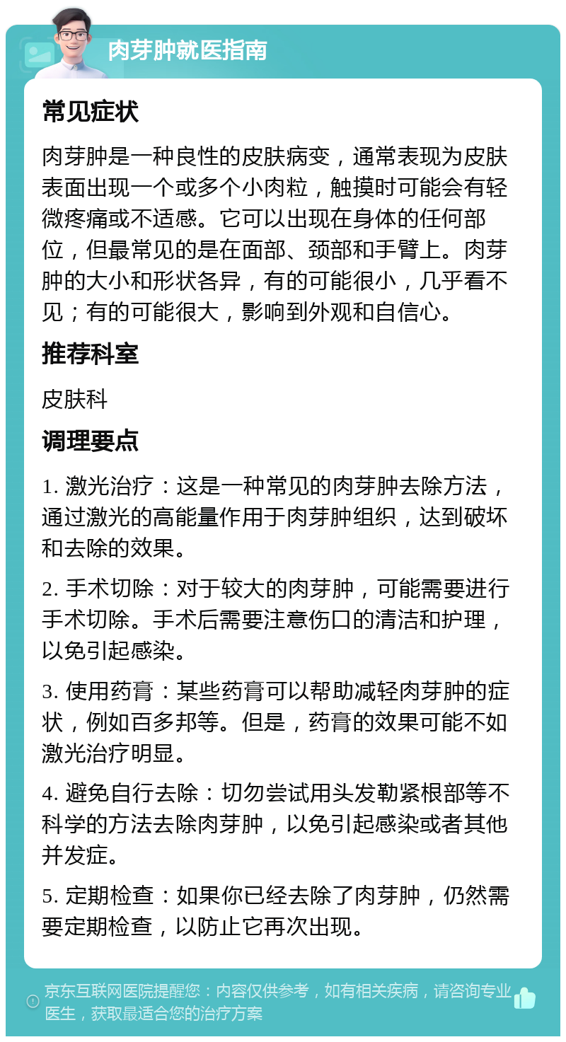 肉芽肿就医指南 常见症状 肉芽肿是一种良性的皮肤病变，通常表现为皮肤表面出现一个或多个小肉粒，触摸时可能会有轻微疼痛或不适感。它可以出现在身体的任何部位，但最常见的是在面部、颈部和手臂上。肉芽肿的大小和形状各异，有的可能很小，几乎看不见；有的可能很大，影响到外观和自信心。 推荐科室 皮肤科 调理要点 1. 激光治疗：这是一种常见的肉芽肿去除方法，通过激光的高能量作用于肉芽肿组织，达到破坏和去除的效果。 2. 手术切除：对于较大的肉芽肿，可能需要进行手术切除。手术后需要注意伤口的清洁和护理，以免引起感染。 3. 使用药膏：某些药膏可以帮助减轻肉芽肿的症状，例如百多邦等。但是，药膏的效果可能不如激光治疗明显。 4. 避免自行去除：切勿尝试用头发勒紧根部等不科学的方法去除肉芽肿，以免引起感染或者其他并发症。 5. 定期检查：如果你已经去除了肉芽肿，仍然需要定期检查，以防止它再次出现。