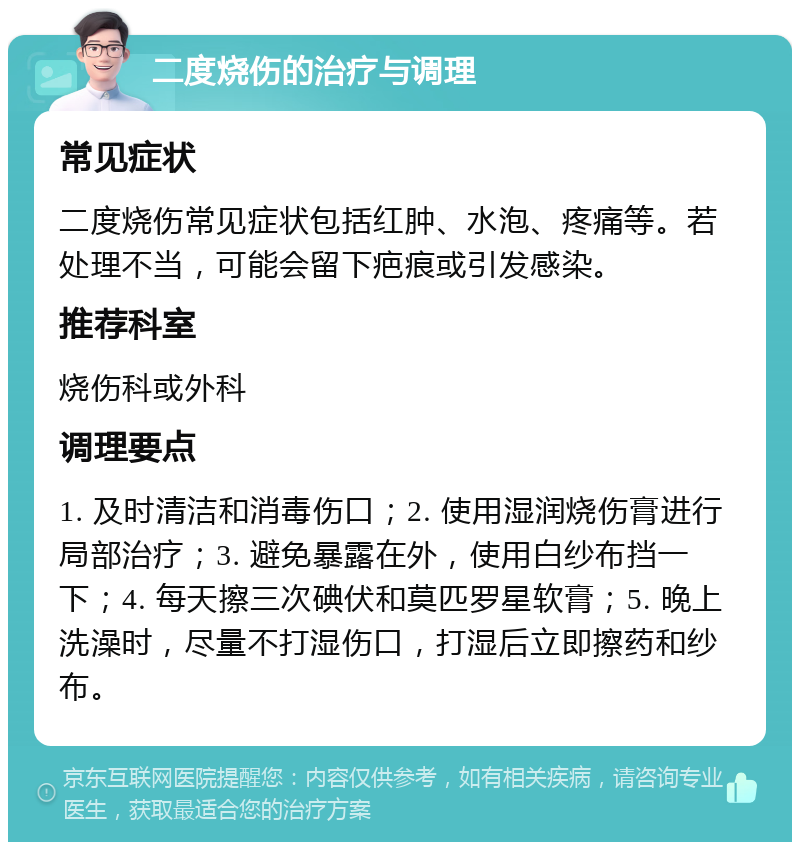 二度烧伤的治疗与调理 常见症状 二度烧伤常见症状包括红肿、水泡、疼痛等。若处理不当，可能会留下疤痕或引发感染。 推荐科室 烧伤科或外科 调理要点 1. 及时清洁和消毒伤口；2. 使用湿润烧伤膏进行局部治疗；3. 避免暴露在外，使用白纱布挡一下；4. 每天擦三次碘伏和莫匹罗星软膏；5. 晚上洗澡时，尽量不打湿伤口，打湿后立即擦药和纱布。