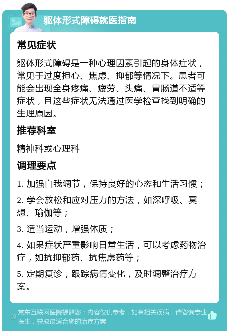 躯体形式障碍就医指南 常见症状 躯体形式障碍是一种心理因素引起的身体症状，常见于过度担心、焦虑、抑郁等情况下。患者可能会出现全身疼痛、疲劳、头痛、胃肠道不适等症状，且这些症状无法通过医学检查找到明确的生理原因。 推荐科室 精神科或心理科 调理要点 1. 加强自我调节，保持良好的心态和生活习惯； 2. 学会放松和应对压力的方法，如深呼吸、冥想、瑜伽等； 3. 适当运动，增强体质； 4. 如果症状严重影响日常生活，可以考虑药物治疗，如抗抑郁药、抗焦虑药等； 5. 定期复诊，跟踪病情变化，及时调整治疗方案。