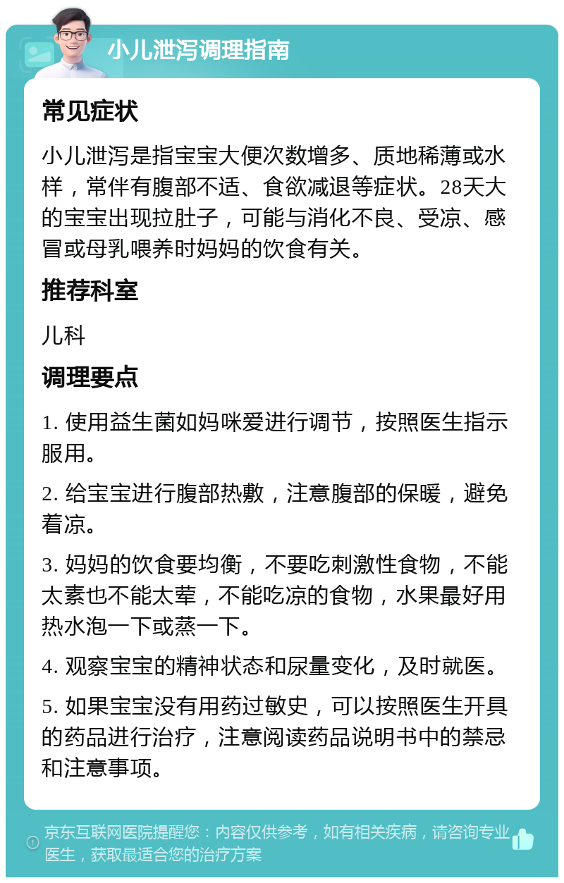 小儿泄泻调理指南 常见症状 小儿泄泻是指宝宝大便次数增多、质地稀薄或水样，常伴有腹部不适、食欲减退等症状。28天大的宝宝出现拉肚子，可能与消化不良、受凉、感冒或母乳喂养时妈妈的饮食有关。 推荐科室 儿科 调理要点 1. 使用益生菌如妈咪爱进行调节，按照医生指示服用。 2. 给宝宝进行腹部热敷，注意腹部的保暖，避免着凉。 3. 妈妈的饮食要均衡，不要吃刺激性食物，不能太素也不能太荤，不能吃凉的食物，水果最好用热水泡一下或蒸一下。 4. 观察宝宝的精神状态和尿量变化，及时就医。 5. 如果宝宝没有用药过敏史，可以按照医生开具的药品进行治疗，注意阅读药品说明书中的禁忌和注意事项。