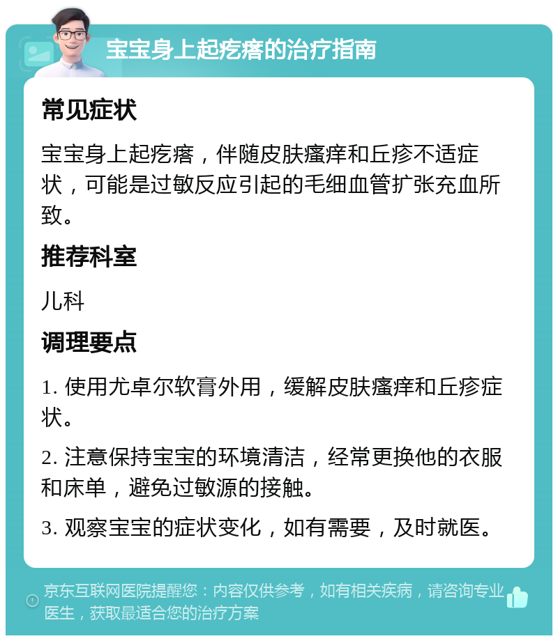 宝宝身上起疙瘩的治疗指南 常见症状 宝宝身上起疙瘩，伴随皮肤瘙痒和丘疹不适症状，可能是过敏反应引起的毛细血管扩张充血所致。 推荐科室 儿科 调理要点 1. 使用尤卓尔软膏外用，缓解皮肤瘙痒和丘疹症状。 2. 注意保持宝宝的环境清洁，经常更换他的衣服和床单，避免过敏源的接触。 3. 观察宝宝的症状变化，如有需要，及时就医。