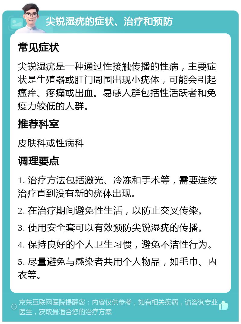 尖锐湿疣的症状、治疗和预防 常见症状 尖锐湿疣是一种通过性接触传播的性病，主要症状是生殖器或肛门周围出现小疣体，可能会引起瘙痒、疼痛或出血。易感人群包括性活跃者和免疫力较低的人群。 推荐科室 皮肤科或性病科 调理要点 1. 治疗方法包括激光、冷冻和手术等，需要连续治疗直到没有新的疣体出现。 2. 在治疗期间避免性生活，以防止交叉传染。 3. 使用安全套可以有效预防尖锐湿疣的传播。 4. 保持良好的个人卫生习惯，避免不洁性行为。 5. 尽量避免与感染者共用个人物品，如毛巾、内衣等。