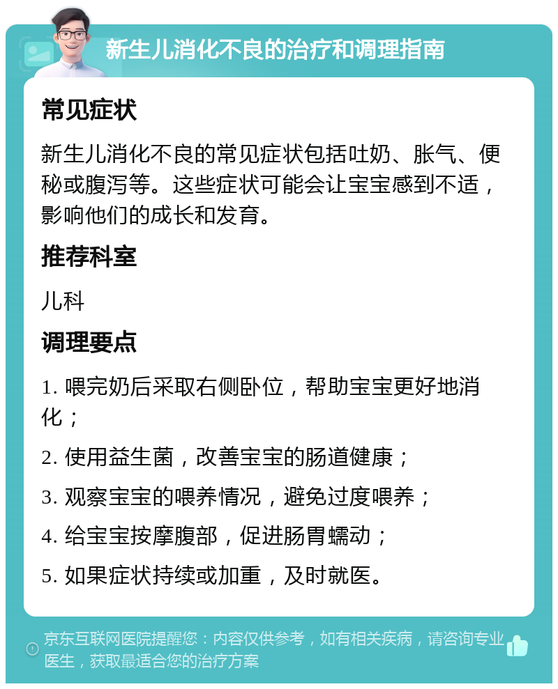 新生儿消化不良的治疗和调理指南 常见症状 新生儿消化不良的常见症状包括吐奶、胀气、便秘或腹泻等。这些症状可能会让宝宝感到不适，影响他们的成长和发育。 推荐科室 儿科 调理要点 1. 喂完奶后采取右侧卧位，帮助宝宝更好地消化； 2. 使用益生菌，改善宝宝的肠道健康； 3. 观察宝宝的喂养情况，避免过度喂养； 4. 给宝宝按摩腹部，促进肠胃蠕动； 5. 如果症状持续或加重，及时就医。