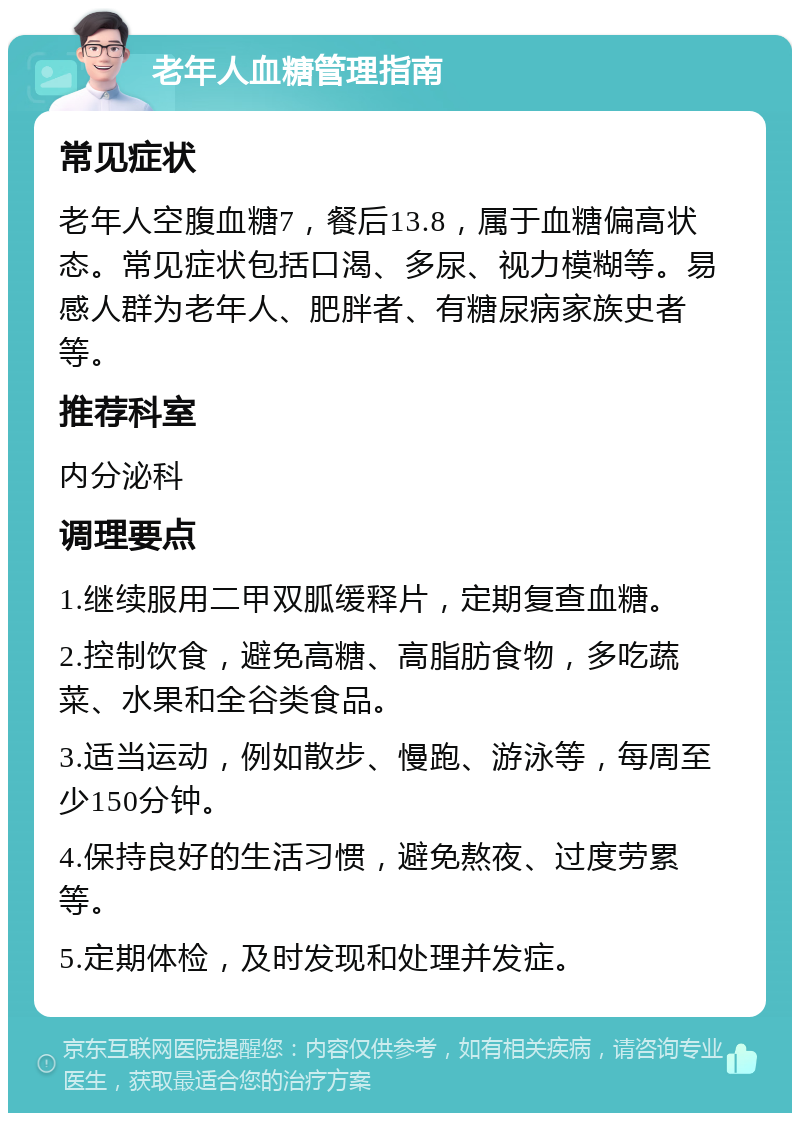 老年人血糖管理指南 常见症状 老年人空腹血糖7，餐后13.8，属于血糖偏高状态。常见症状包括口渴、多尿、视力模糊等。易感人群为老年人、肥胖者、有糖尿病家族史者等。 推荐科室 内分泌科 调理要点 1.继续服用二甲双胍缓释片，定期复查血糖。 2.控制饮食，避免高糖、高脂肪食物，多吃蔬菜、水果和全谷类食品。 3.适当运动，例如散步、慢跑、游泳等，每周至少150分钟。 4.保持良好的生活习惯，避免熬夜、过度劳累等。 5.定期体检，及时发现和处理并发症。