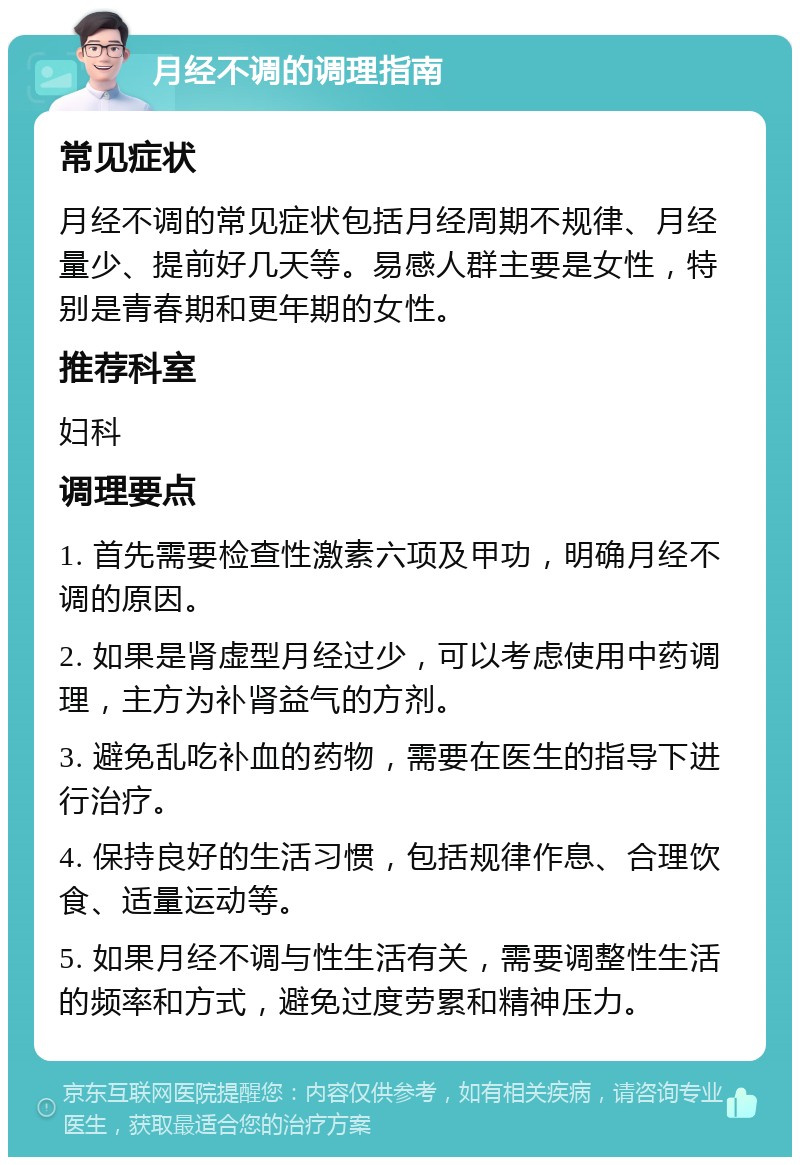 月经不调的调理指南 常见症状 月经不调的常见症状包括月经周期不规律、月经量少、提前好几天等。易感人群主要是女性，特别是青春期和更年期的女性。 推荐科室 妇科 调理要点 1. 首先需要检查性激素六项及甲功，明确月经不调的原因。 2. 如果是肾虚型月经过少，可以考虑使用中药调理，主方为补肾益气的方剂。 3. 避免乱吃补血的药物，需要在医生的指导下进行治疗。 4. 保持良好的生活习惯，包括规律作息、合理饮食、适量运动等。 5. 如果月经不调与性生活有关，需要调整性生活的频率和方式，避免过度劳累和精神压力。