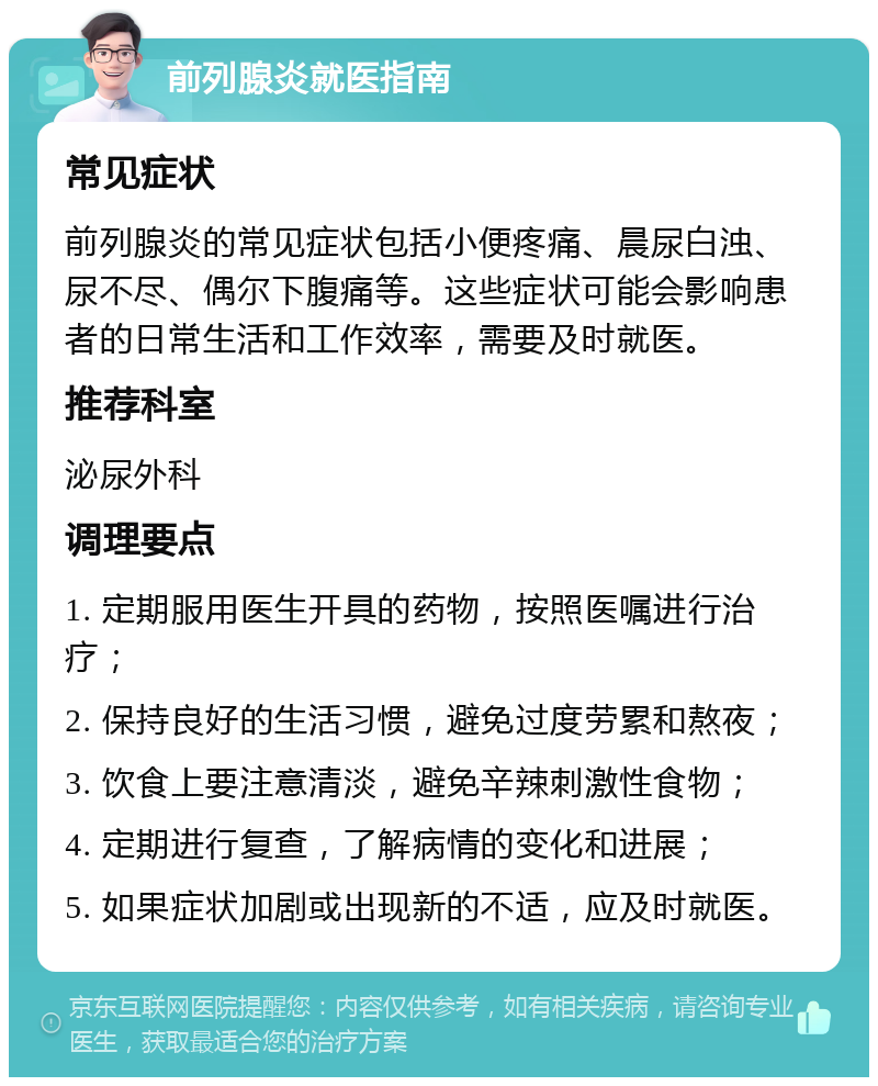 前列腺炎就医指南 常见症状 前列腺炎的常见症状包括小便疼痛、晨尿白浊、尿不尽、偶尔下腹痛等。这些症状可能会影响患者的日常生活和工作效率，需要及时就医。 推荐科室 泌尿外科 调理要点 1. 定期服用医生开具的药物，按照医嘱进行治疗； 2. 保持良好的生活习惯，避免过度劳累和熬夜； 3. 饮食上要注意清淡，避免辛辣刺激性食物； 4. 定期进行复查，了解病情的变化和进展； 5. 如果症状加剧或出现新的不适，应及时就医。