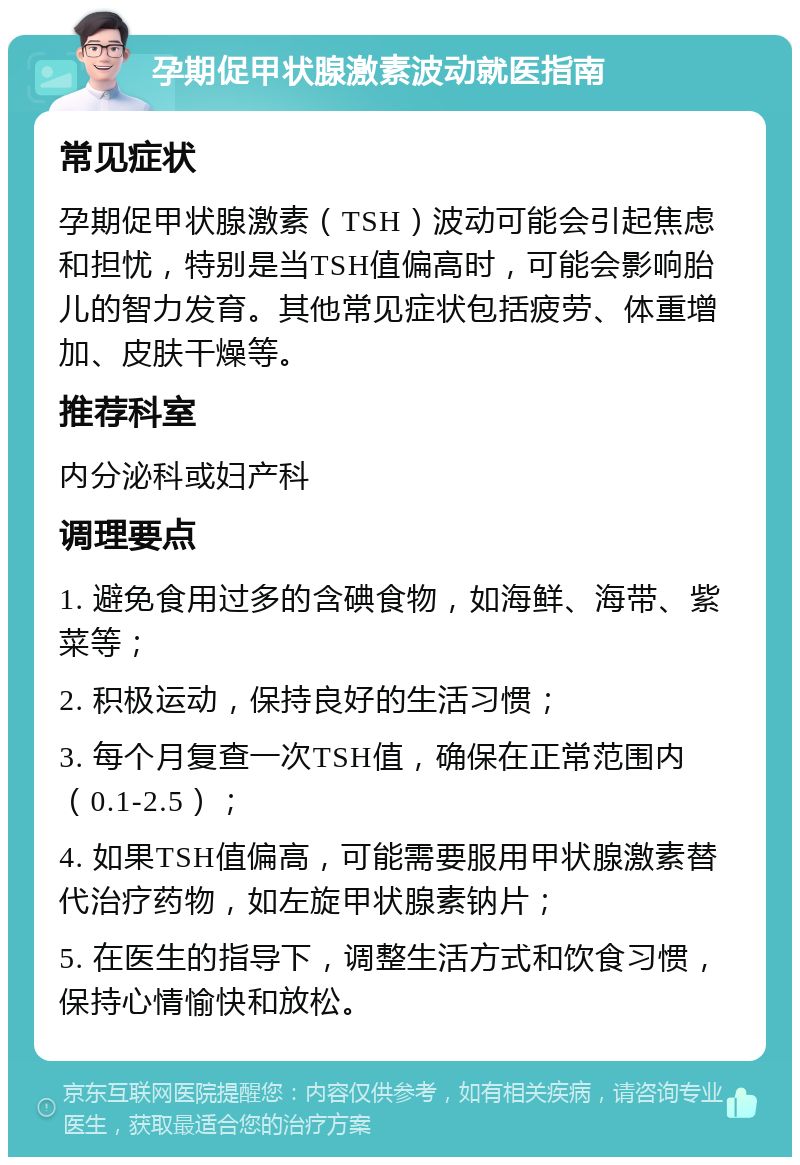 孕期促甲状腺激素波动就医指南 常见症状 孕期促甲状腺激素（TSH）波动可能会引起焦虑和担忧，特别是当TSH值偏高时，可能会影响胎儿的智力发育。其他常见症状包括疲劳、体重增加、皮肤干燥等。 推荐科室 内分泌科或妇产科 调理要点 1. 避免食用过多的含碘食物，如海鲜、海带、紫菜等； 2. 积极运动，保持良好的生活习惯； 3. 每个月复查一次TSH值，确保在正常范围内（0.1-2.5）； 4. 如果TSH值偏高，可能需要服用甲状腺激素替代治疗药物，如左旋甲状腺素钠片； 5. 在医生的指导下，调整生活方式和饮食习惯，保持心情愉快和放松。